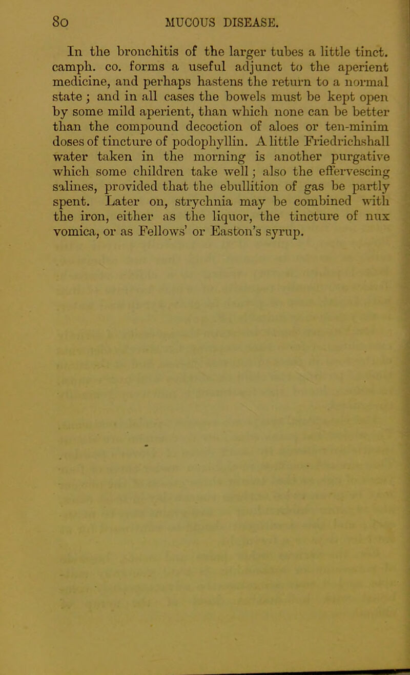 In the bronchitis of the larger tubes a little tinct. camph. CO. forms a useful adjunct to the aperient medicine, and perhaps hastens the return to a normal state; and in all cases the bowels must be kept open by some mild aperient, than which none can be better than the compound decoction of aloes or ten-minim doses of tincture of podophyllin. A little Friedrichshall water taken in the morning is another purgative which some children take well; also the eftervescing salines, provided that the ebullition of gas be partly spent. Later on, strychnia may be combined with the iron, either as the liquor, the tincture of nux vomica, or as Fellows’ or Easton’s syrup.