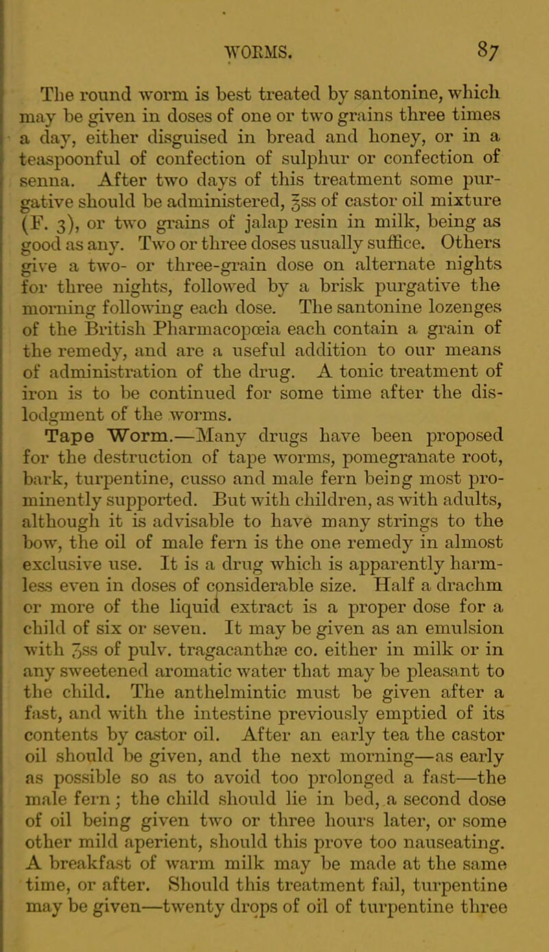 The round worm is best treated by santonine, which may be given in doses of one or two grains three times a day, either disguised in bread and honey, or in a teaspoonful of confection of sulphur or confection of senna. After two days of this treatment some pur- gative should be administered, §ss of castor oil mixture (F. 3), or two grains of jalap resin in milk, being as good as any. Two or three doses usually suffice. Others give a two- or three-grain dose on alternate nights for three nights, followed by a brisk purgative the morning following each dose. The santonine lozenges of the British Pharmacopoeia each contain a grain of the remedy, and are a useful addition to our means of administration of the drug. A tonic treatment of iron is to be continued for some time after the dis- lodgment of the worms. Tape Worm.—Many drugs have been proposed for the destruction of tape worms, pomegranate root, bark, turpentine, cusso and male fern being most pro- minently supported. But with children, as with adults, although it is advisable to have many strings to the bow, the oil of male fern is the one remedy in almost exclusive use. It is a drug which is apparently harm- less even in doses of considerable size. Half a drachm or more of the liquici extract is a proper dose for a child of six or seven. It may be given as an emulsion with 3ss of pulv. tragacanthje co. either in milk or in any sweetened aromatic water that may be pleasant to the child. The anthelmintic must be given after a hist, and with the intestine previously emptied of its contents by castor oil. After an early tea the castor oil should be given, and the next morning—as early as pos.sible so as to avoid too prolonged a fast—the male fern; the child should lie in bed, a second dose of oil being given two or three hours later, or some other mild aperient, should this prove too nauseating. A breakfast of warm milk may be made at the same time, or after. Should this treatment fail, turpentine may be given—twenty drops of oil of turpentine three