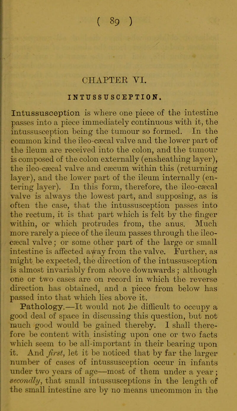 CHAPTER VI. INTUSSUSCEPTION, Intussusception is where one piece of the intestine passes into a piece immediately continuous with it, the intussusception being the tumour so formed. In the common kind the ileo-ctecal valve and the lower part of the ileum are received into the colon, and the tumour is composed of the colon externally (ensheathing layer), the ileo-C£ecal valve and csecum within this (retmning layer), and the lower part of the ileum internally (en- tering layer). In this form, therefore, the ileo-c£ecal valve is always the lowest part, and supposing, as is often the case, that the intussusception passes into the rectum, it is that part which is felt by the finger within, or which protrudes from, the anus. Much more rarely a piece of the ileum passes through the ileo- C9Bcal valve; or some other part of the large or small intestine is afiected a^ay from the valve. Further, as might be expected, the direction of the intussusception is almost invariably from above downwards; although one or two cases are on record in which the reverse direction has obtained, and a piece from below has passed into that which lies above it. Pathology.—It would not he difficult to occupy a good deal of space in discussing this question, but not much good would be gained thereby. I shall there- fore be content with insisting upon one or two facts wdiich seem to be all-important in their bearing upon it. And let it be noticed that by far the larger number of cases of intussusception occur in infants under two years of age—most of them under a year; secondly, that small intussusceptions in the length of the .small intestine are by no means uncommon in the