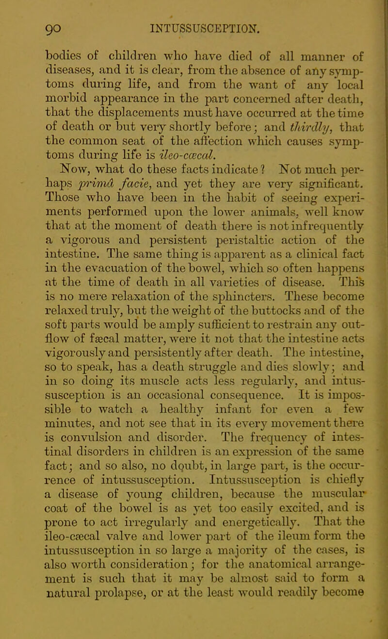 bodies of cbildren who have died of all manner of diseases, and it is clear, from the absence of any symp- toms during life, and from the want of any local morbid appearance in the part concerned after death, that the displacements must have occurred at the time of death or but very shortly before; and thirdly, that the common seat of the affection which causes symp- toms during life is ileo-cceccd. Now, what do these facts indicate ? Not much per- haps primd facie, and yet they are very significant. Those who have been in the habit of seeing experi- ments performed upon the lower animals, well know that at the moment of death there is not infrequently a vigorous and persistent peristaltic action of the intestine. The same thing is apparent as a clinical fact in the evacuation of the bowel, which so often happens at the time of death in all varieties of disease. Thi's is no mere relaxation of the sphincters. These become relaxed truly, but the weight of the buttocks and of the soft parts would be amply sufficient to restrain any out- flow of fgecal matter, were it not that the intestine acts vigorously and persistently after death. The intestine, so to speak, has a death struggle and dies slowly; and in so doing its muscle acts less regularly, and intus- susception is an occasional consequence. It is impos- sible to watch a healthy infant for even a few minutes, and not see that in its ever}”- movement there is convulsion and disorder. The frequency of intes- tinal disorders in children is an expression of the same fact; and so also, no dqubt, in large part, is the occur- rence of intussusception. Intussusception is chiefly a disease of young childi-en, because the muscular- coat of the bowel is as yet too easily excited, and is prone to act irregularly and energetically. That the ileo-crecal valve and lower part of the ileum form the intussusception in so large a majority of the cases, is also woitli consideration; for the anatomical arrange- ment is such that it may be almost said to form a natural prolapse, or at the least would readily become