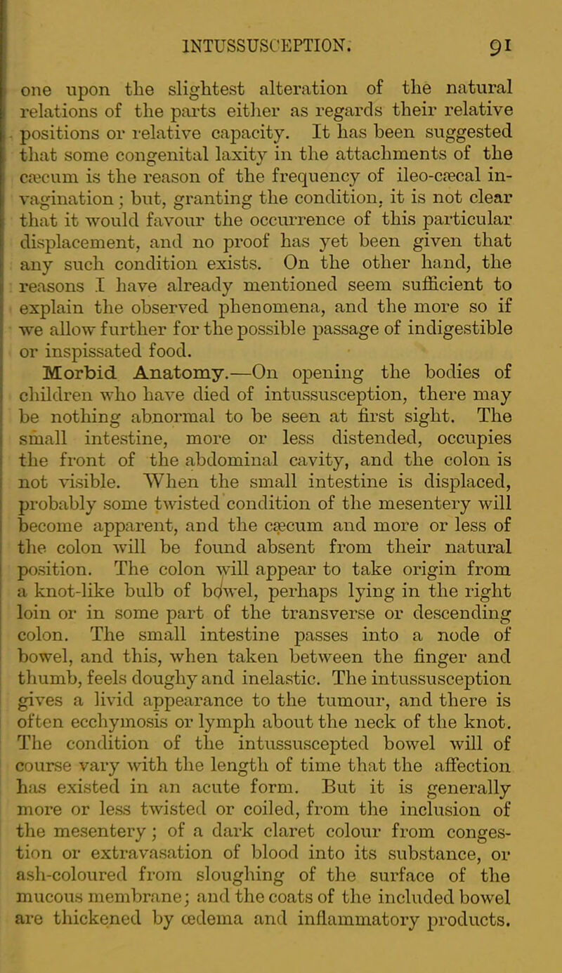 one upon the slightest alteration of the natural relations of the pai'ts either as regards their relative positions or relative capacity. It has been suggested that some congenital laxity in the attachments of the ca?cum is the reason of the frequency of ileo-cfecal in- vagination ; hut, granting the condition, it is not clear that it would favour the occurrence of this particular displacement, and no proof has yet been given that any such condition exists. On the other hand, the I reasons I have already mentioned seem sufficient to I explain the observed phenomena, and the more so if i we allow further for the possible passage of indigestible ‘ or inspissated food. j Morbid Anatomy.—On opening the bodies of i children who have died of intussusception, there may ■ be nothing abnormal to be seen at first sight. The 1 small intestine, more or less distended, occupies i the front of the abdominal cavity, and the colon is i not visible. When the small intestine is displaced, I probably some twisted condition of the mesentery will I become apparent, and the caecum and more or less of ; the colon will be found absent from their natural I position. The colon Avill appear to take origin from I a knot-like bulb of bc^wel, perhaps lying in the right loin or in some part of the transverse or descending colon. The small intestine passes into a node of bowel, and this, when taken between the finger and thumb, feels doughy and inelastic. The intussusception gives a livid appearance to the tumour, and there is often ecchymosis or lymph about the neck of the knot. The condition of the intussuscepted bowel will of course vary with the length of time that the affection hfis existed in an acute form. But it is generally more or less twisted or coiled, from the inclusion of the mesentery; of a dark claret colour from conges- tion or extravasation of blood into its substance, or ash-coloured from sloughing of the surface of the mucous membrane; and the coats of the included bowel are thickenetl by cedema and inflammatory products.