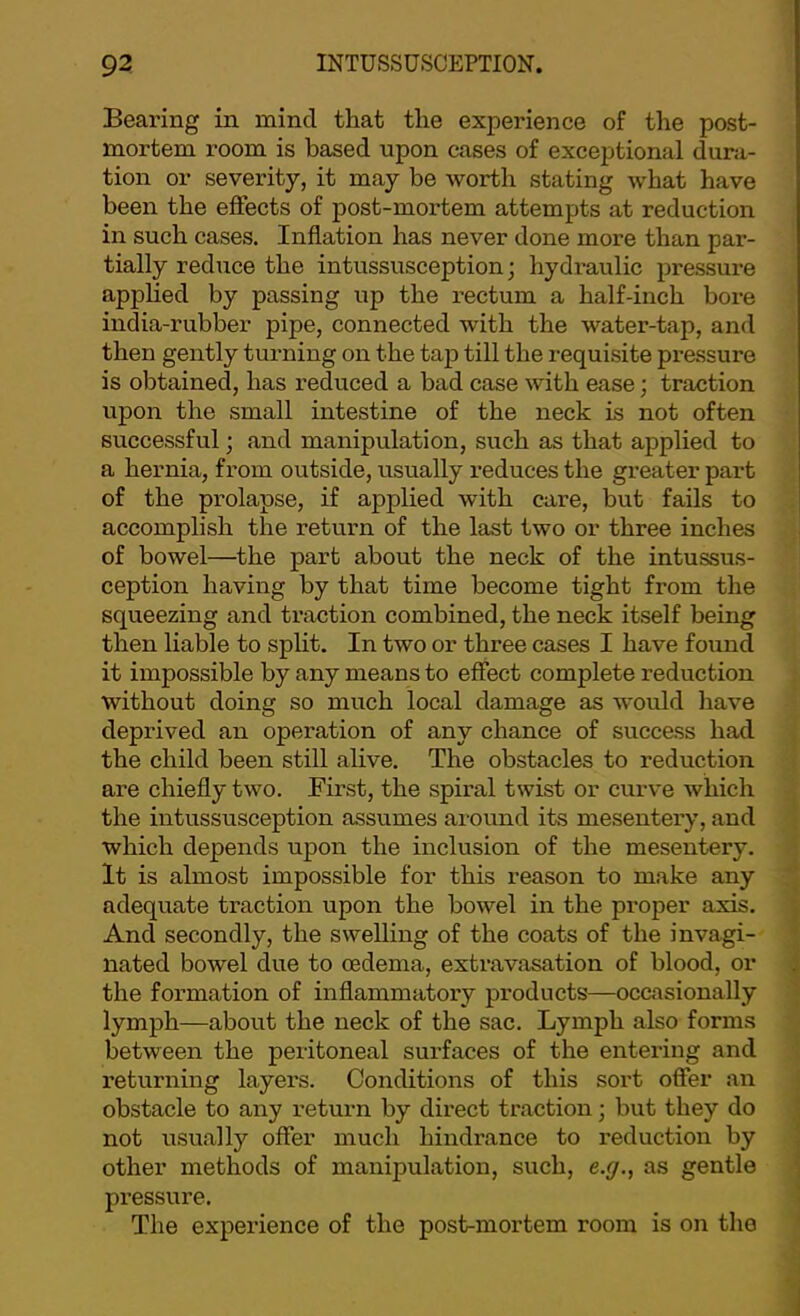 Bearing in mind that the experience of the post- mortem room is based upon cases of exceptional dura- tion or severity, it may be worth stating what have been the effects of post-moi-tem attempts at reduction in such cases. Inflation has never done more than par- tially reduce the intussusception; hydi-aulic pressure applied by passing up the rectum a half-inch bore india-rubber pipe, connected with the water-tap, and then gently turning on the tap till the requisite pressure is obtained, has reduced a bad case with ease; traction upon the small intestine of the neck is not often successful; and manipulation, such as that applied to a hernia, from outside, usually reduces the greater part of the prolapse, if applied with care, but fails to accomplish the return of the last two or three inches of bowel—the part about the neck of the intussus- ception having by that time become tight from the squeezing and traction combined, the neck itself being then liable to split. In two or three cases I have found it impossible by any means to effect complete reduction without doing so much local damage as would liave deprived an operation of any chance of success had the child been still alive. The obstacles to reduction are chiefly two. First, the spiral twist or curve which the intussusception assumes around its mesentery, and which depends upon the inclusion of the mesentery. It is almost impossible for this reason to make any adequate traction upon the bowel in the proper axis. And secondly, the swelling of the coats of the invagi- nated bowel due to oedema, extravasation of blood, or the formation of inflammatory products—occasionally lymph—about the neck of the sac. Lymph also forms between the peritoneal surfaces of the entering and returning layers. Conditions of this sort offer an obstacle to any return by direct traction; but they do not usually offer much hindrance to reduction by other methods of manipulation, such, e.g., as gentle pressure. The experience of the post-mortem room is on the