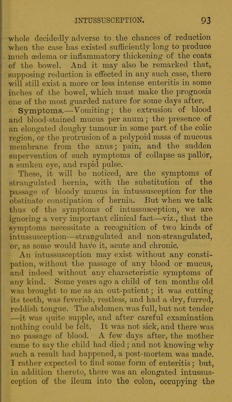 whole decidedly adverse to the chances of reduction when the case has existed sufficiently long to produce much oedema or inflammatory thickening of the coats of the bowel. And it may also be remarked that, supposing reduction is efiected in any such case, there will still exist a more or less intense enteritis in some inches of the bowel, which must make the prognosis one of the most guarded nature for some days after. Symptoms.—Vomiting; the extrusion of blood and blood-stained mucus per anum; the presence of an elongated doughy tumour in some part of the colic region, or the protrusion of a polypoid mass of mucous membrane from the anus; pain, and the sudden supervention of such symptoms of collapse as pallor, a sunken eye, and rapid pulse. These, it will be noticed, are the symptoms of strangulated hernia, with the substitution of the passage of bloody mucus in intussusception for the obstinate constipation of hernia. But when we talk thus of the symptoms of intussusception, we are ignoring a very important clinical fact—viz., that the symptoms necessitate a recognition of two kinds of intussusception—strangulated and non-strangulated, or, as some would haA^e it, acute and chronic. An intussusception may exist without any consti- pation, without the passage of any blood or mucus, and indeed without any characteristic symptoms of any kind. Some years ago a child of ten months old was brought to me as an out-patient; it was cutting its teeth, was feverish, restless, and had a dry, furred, reddish tongue. The abdomen was full, but not tender —it was quite supple, and after careful examination nothing could be felt. It was not sick, and there was no passage of blood. A few days after, the mother came to say the child had died ; and not knowing why such a result had happened, a post-mortem was made. I rather expected to find some form of enteritis; but, in addition thereto, there was an elongated intussus- ception of the ileum into the colon, occupying the