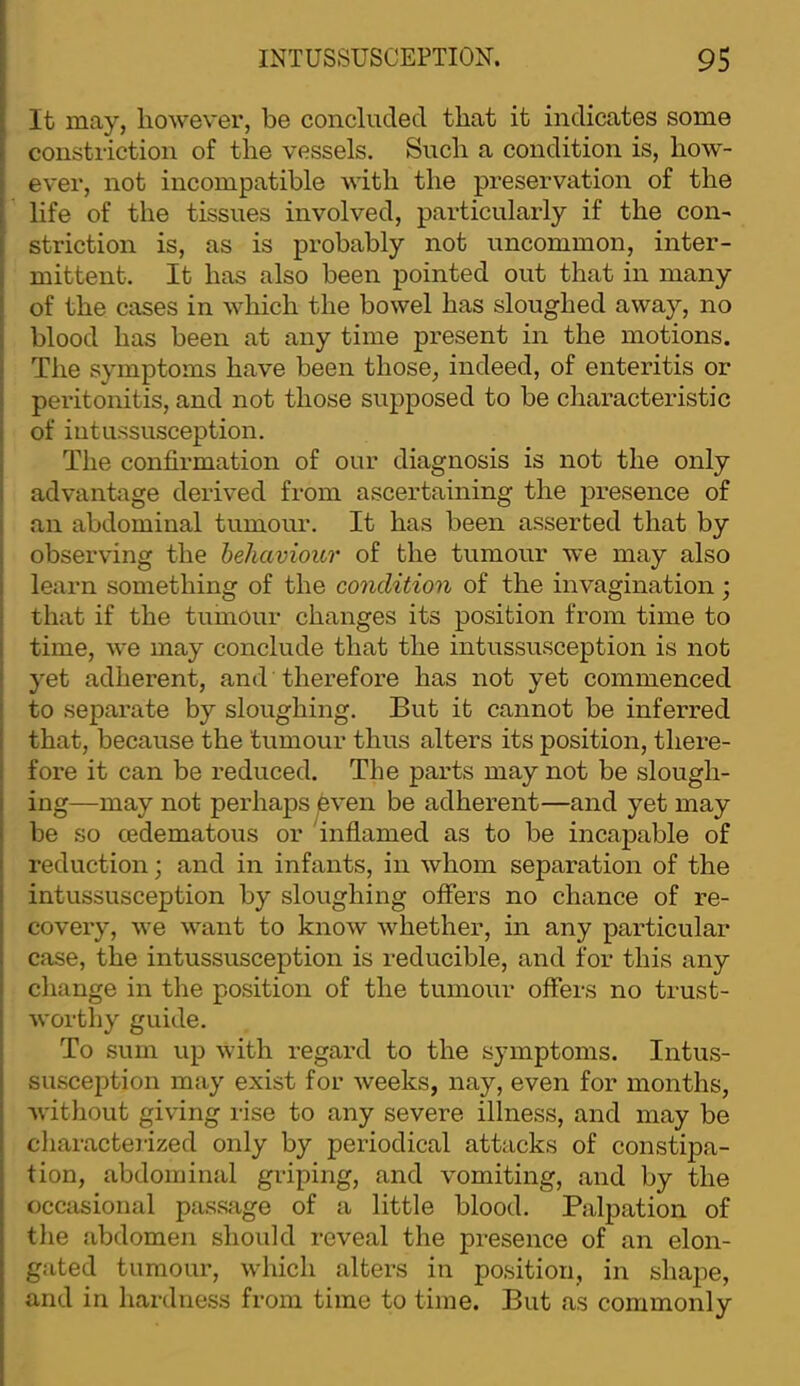 It may, however, be concluded that it indicates some constriction of the vessels. Such a condition is, how- ever, not incompatible with the preservation of the life of the tissues involved, particularly if the con- striction is, as is probably not uncommon, inter- mittent. It has also been pointed out that in many of the cases in which the bowel has sloughed away, no blood has been at any time present in the motions. The symptoms have been those, indeed, of enteritis or peritonitis, and not those supposed to be characteristic of iutussusception. The confirmation of our diagnosis is not the only advantage derived from ascertaining the presence of .an abdominal tumour. It has been asserted that by observing the hehaviour of the tumour we may also learn something of the condition of the invagination; that if the tumour changes its position from time to time, we may conclude that the intussusception is not yet adherent, and therefore has not yet commenced to separate by sloughing. But it cannot be inferred that, because the tumour thus alters its position, there- fore it can be reduced. The parts may not be slough- ing—may not perhaps ^ven be adherent—and yet may be so cedematous or inflamed as to be incapable of reduction; and in infants, in whom separation of the intussusception by sloughing offers no chance of re- covery, we want to know whether, in any particular case, the intussusception is reducible, and for this any change in the position of the tumour offers no trust- worthy guide. To sum up with regard to the symptoms. Intus- suscejition may exist for weeks, nay, even for months, witliout giving rise to any severe illness, and may be characterized only by periodical attacks of constipa- tion, abdominal griping, and vomiting, .and by the occasional p.ass.age of a little blood. Palpation of the abdomen should reveal the pi-esence of an elon- gated tumour, which alters in position, in shape, and in hardness from time to time. But .as commonly
