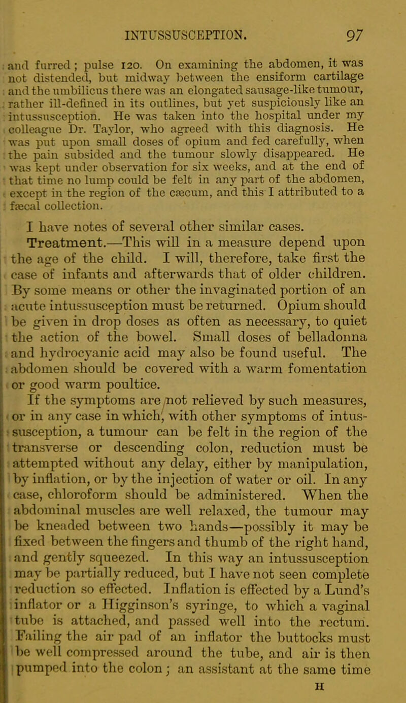 and furred; pulse 120. On examining the abdomen, it was not distended, but midway between the ensiform cartilage and the umbilicus there was an elongated sausage-like tumour, rather ill-defined in its outlines, but yet suspiciously like an intussusception. He was taken into the hospital under my colleague Dr. Taylor, who agreed with this diagnosis. He was put upon small doses of opium and fed carefully, when the pain subsided and the tumour slowly disappeared. He Avas kept under observation for six weeks, and at the end of that time no lump could be felt in any part of the abdomen, except in the region of the cmcum, and this I attributed to a fjecal collection. I have notes of several other similar cases. Treatment.—This will in a measure depend upon the age of the child. I will, therefore, take first the case of infants and afterwards that of older children. By some means or other the invaginated portion of an acute intussusception must be returned. Opium should be given in drop doses as often as necessary, to quiet the action of the bowel. Small doses of belladonna and hydrocyanic acid may also be found useful. The abdomen should be covered with a warm fomentation or good warm poultice. If the symptoms are /not relieved by such measures, I or in any case in which^, with other symptoms of intus- .* susception, a tumour can be felt in the region of the •transverse or descending colon, reduction must be attempted without any delay, either by manipulation, by inflation, or by the injection of water or oil. In any case, chloroform should be administered. When the abdominal muscles are well relaxed, the tumour may be kneaded between two hands—possibly it may be fixed between the fingers and thumb of the right hand, and gently squeezed. In this way an intussusception may be partially reduced, but I have not seen complete reduction so effected. Inflation is effected by a Lund’s inflator or a Higginson’s syringe, to which a vaginal tube is attached, and jiassed well into the rectum. Failing the air pad of an inflator the buttocks must be well compressed around the tube, and air is then ! pumped into the colon; an assistant at the same time