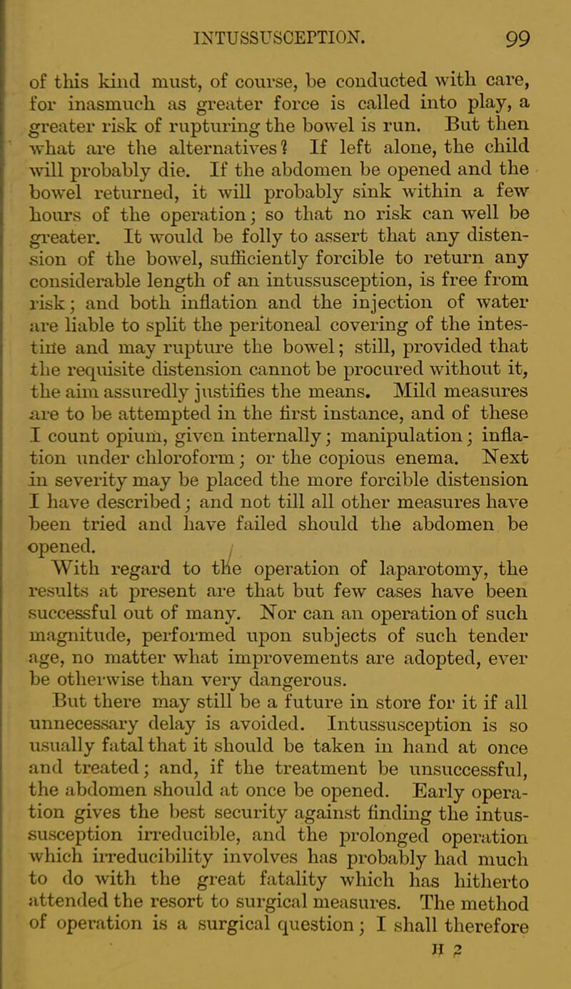 of tills kind must, of course, be conducted with care, for inasmuch as greater force is called into play, a greater risk of rupturing the bowel is run. But then what are the alternatives? If left alone, the child will probably die. If the abdomen be opened and the bowel returned, it will probably sink within a few hours of the operation; so that no risk can well be gi’eater. It would be folly to assert that any disten- sion of the bowel, sufficiently forcible to return any considerable length of an intussusception, is free from risk; and both inflation and the injection of water are liable to split the peritoneal covering of the intes- tine and may rupture the bowel; still, provided that the requisite distension cannot be procured without it, the aim assuredly justifies the means. Mild measures are to be attempted in the first instance, and of these I count opium, given internally; manipulation; infla- tion under chloroform; or the copious enema. Next in severity may be placed the more forcible distension I have described; and not till all other measui’es have been tried and have failed should the abdomen be opened. ; With regard to the operation of laparotomy, the results at present are that but few cases have been successful out of many. Nor can an operation of such magnitude, performed upon subjects of such tender age, no matter what improvements are adopted, ever be otherwise than very dangerous. But there may still be a future in store for it if all unnecessary delay is avoided. Intussusception is so usually fatal that it should be taken in hand at once and treated; and, if the treatment be unsuccessful, the abdomen should at once be opened. Early opera- tion gives the best security against findmg the intus- susception irreducible, and the prolonged operation which iiTeducibility involves has probably had much to do with the great fatality which has hitherto attended the resort to surgical measures. The method of operation is a surgical question; I shall therefore II ?