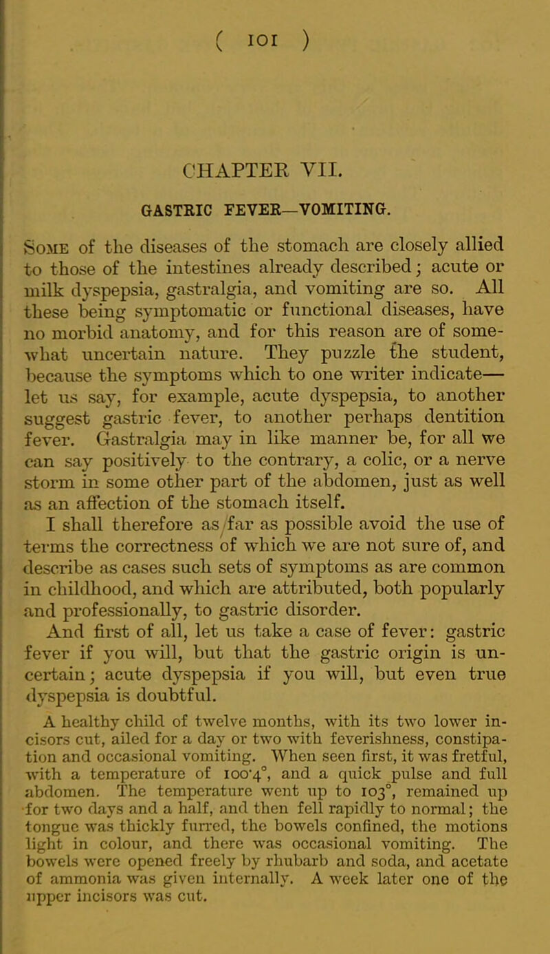 CHAPTER VII. GASTRIC FEVER—VOMITING. Some of the diseases of the stomach are closely allied to those of the intestines already described; acute or milk dyspepsia, gastralgia, and vomiting are so. All these being symptomatic or functional diseases, have no morbid anatomy, and for this reason are of some- what uncertain nature. They puzzle the student, because the symptoms which to one writer indicate— let us say, for example, acute dyspepsia, to another suggest gastric fever, to another perhaps dentition fever. Gastralgia may in like manner be, for all we can say positively to the contrary, a colic, or a nerve storm in some other part of the abdomen, just as well as an affection of the stomach itself. I shall therefore as -far as possible avoid the use of tei-ms the correctness of which w*e are not sure of, and describe as cases such sets of symptoms as are common in childhood, and which are attributed, both popularly and professionally, to gastric disorder. And first of all, let us take a case of fever: gastric fever if you will, but that the gastric origin is un- certain; acute dyspepsia if you will, but even true dyspepsia is doubtful. A healthy child of twelve months, with its two lower in- cisors cut, ailed for a day or two with feverishness, constipa- tion and occasional vomiting. When seen first, it was fretful, Avith a temperature of ioo‘4°, and a quick pulse and full abdomen. The temperature went up to 103°, remained up •for two days and a half, and then fell rapidly to normal; the tongue was thickly furred, the bowels confined, the motions light in colour, and there Avas occasional vomiting. The bowels were opened freely by rhubarb and soda, and acetate of ammonia was given internally. A week later one of the upper incisors AA'as cut.