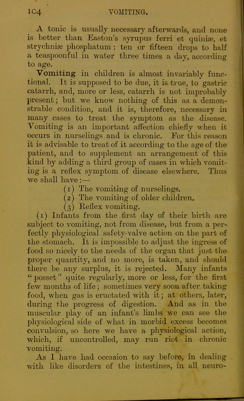 IC4 VOMITINCI. A tonic is usually necessary afterwards, and none is better than Easton’s syrupus ferri et quinise, et strychnise phosphatum : ten or fifteen drops to half a teaspoonful in water three times a day, according to age. Vomiting in children is almost invariably func- tional. It is supposed to be due, it is true, to gastric catarrh, and, more or less, catarrlx is not improbably present; but we know nothing of this as a demon- strable condition, and it is, therefore, necessary in many cases to treat the symptom as tlie disease. Vomiting is an important affection chiefly when it occurs in nurselings and is chronic. For this reason it is advisable to treat of it according to the age of the patient, and to supplement an arrangement of this kind by adding a third group of cases in which vomit- ing is a reflex symptom of disease elsewhere. Thus we shall have:— (1) The vomiting of nurselings. (2) The vomiting of older children. (3) Reflex vomiting. (i) Infants from the first day of their birth are subject to vomiting, not from disease, but from a per- fectly physiological safety-valve action on the part of the stomach. It is impossible to adjust the ingress of food so nicely to the needs of the organ that just the proper quantity, and no moi-e, is taken, and should there be any surplus, it is rejected. Many infants “ posset ” quite regularly, more or less, for the first few months of life; sometimes very soon after, taking food, when gas is eructated with it; at others, later, during the progress of digestion. And as in the muscular play of an infant’s limbs we can see the physiological side of what in morbid excess becomes convulsion, so here we have a physiological action, which, if uncontrolled, may run riot in chronic vomiting. As I have had occasion to say before, in dealing with like disorders of the intestines, in all neuro-