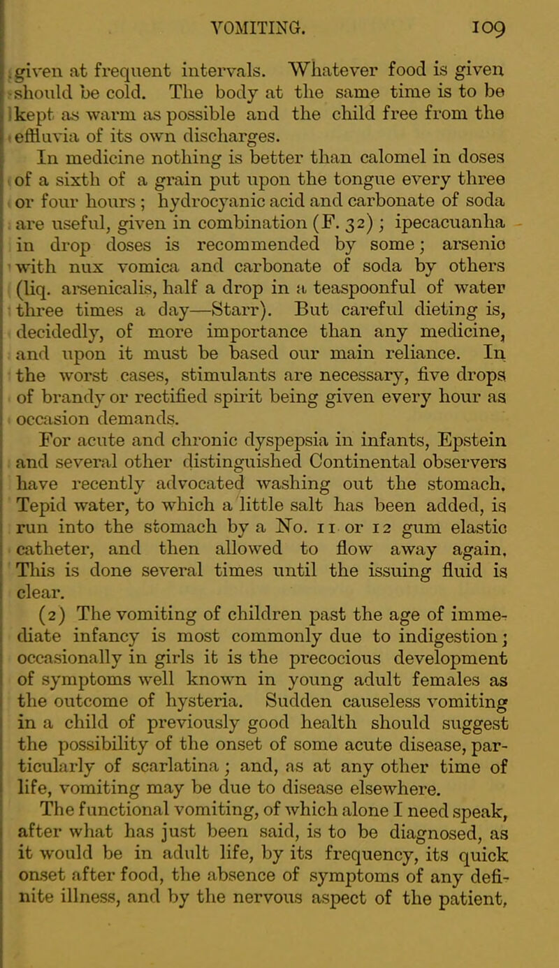 .given at frequent intervals. Whatever food is given '.should be cold. The body at the same time is to be ikept as warm as possible and the child free from the • effluvia of its own discharges. In medicine nothing is better than calomel in doses of a sixth of a grain put upon the tongue every three or four hours ; hydrocyanic acid and carbonate of soda . are useful, given in combination (F. 32) ; ipecacuanha - in drop doses is recommended by some; arsenic with nux vomica and carbonate of soda by others (liq. arsenicalis, half a drop in a teaspoonful of water three times a day—Starr). But careful dieting is, decidedly, of more importance than any medicine, and upon it must be based our main reliance. In the worst cases, stimulants are necessary, five drops of brandy or rectified spirit being given every hour as occasion demands. For acute and chronic dyspepsia in infants, Epstein and several other distinguished Continental observers have recently advocated washing out the stomach. Tepid water, to which a little salt has been added, is run into the stomach by a No. ii or 12 gum elastic catheter, and then allowed to flow away again. This is done several times until the issuing fluid is clear. (2) The vomiting of children past the age of imme- diate infancy is most commonly due to indigestion; occasionally in girls it is the precocious development of symptoms well known in young adult females as the outcome of hysteria. Sudden causeless vomiting in a child of previously good health should suggest the possibility of the onset of some acute disease, par- ticularly of scarlatina; and, as at any other time of life, vomiting may be due to disease elsewhere. The functional vomiting, of Avhich alone I need speak, after what has just been said, is to be diagnosed, as it would be in adult life, by its frequency, its quick onset after food, the absence of symptoms of any defi- nite illness, and by the nervous aspect of the patient.