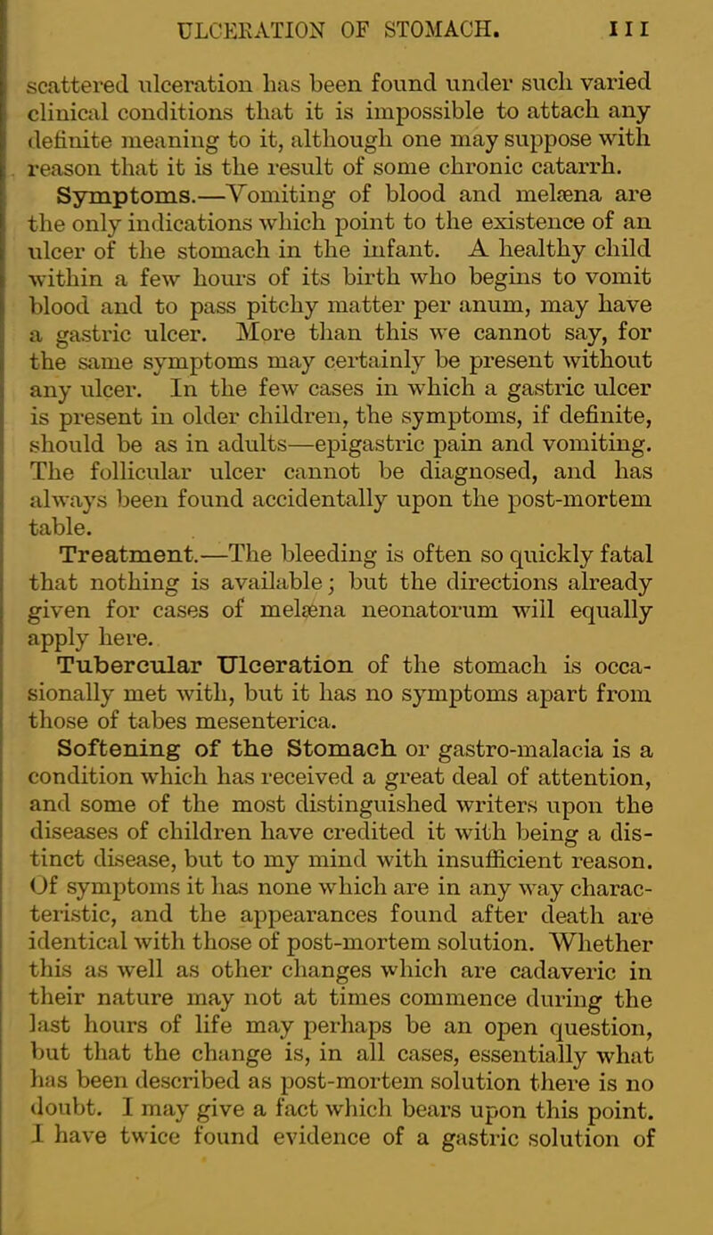 I I scattered ulceration has been found under such varied clinical conditions that it is impossible to attach any definite meaning to it, although one may suppose with reason that it is the result of some chronic catarrh. Symptoms.—Vomiting of blood and meliena are the only indications which point to the existence of an ulcer of the stomach in the infant. A healthy child within a few hours of its birth who begins to vomit blood and to pass pitchy matter per anum, may have a gastric ulcer. More than this we cannot say, for the same symptoms may certainly be present without any ulcer. In the few cases in which a gastric ulcer is pi’esent in older children, the symptoms, if definite, should be as in adults—epigastric pain and vomiting. The follicular ulcer cannot be diagnosed, and has always been found accidentally upon the post-mortem table. Treatment.—The bleeding is often so quickly fatal that nothing is available; but the directions already given for cases of melsena neonatorum will equally apply here. Tubercular Ulceration of the stomach is occa- sionally met with, but it has no symptoms apart from those of tabes mesenterica. Softening of the Stomach or gastro-malacia is a condition which has received a great deal of attention, and some of the most distinguished writers upon the diseases of children have credited it with being a dis- tinct disease, but to my mind with insufiicient reason. Uf symptoms it has none which are in any way charac- teri.stic, and the appearances found after death are identical with those of post-mortem solution. Whether this as well as other changes which are cadaveric in their nature may not at times commence during the last hours of life may perhaps be an open question, V)ut that the change is, in all cases, essentially what has been described as post-mortem solution tliere is no doubt. I may give a fact which bears upon this point. I have twice found evidence of a gastric solution of