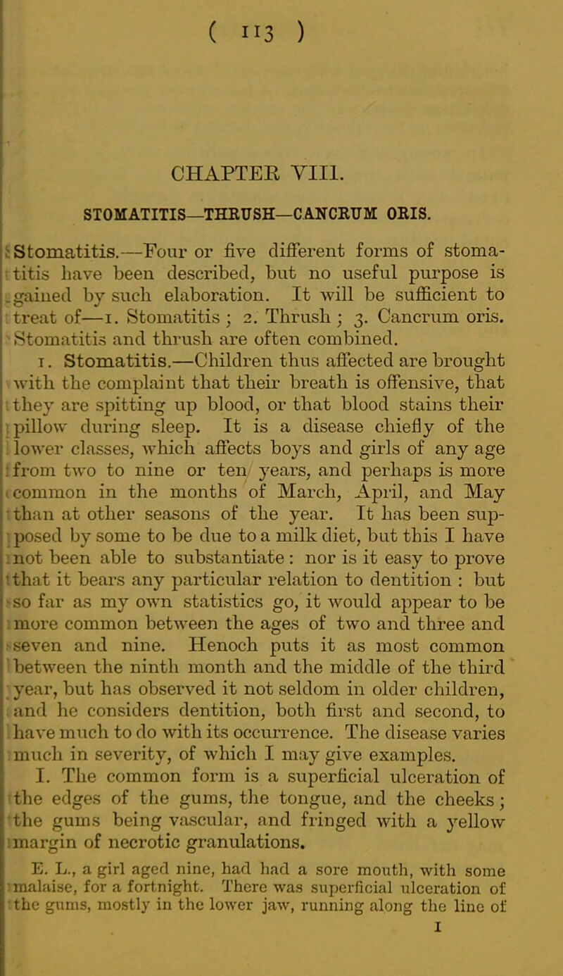 CHAPTER Till. STOMATITIS—THRUSH—CANCKUM ORIS. £ Stomatitis.—Four or five difierent forms of stoma- ititis have been described, but no useful purpose is .gained by such elaboration. It will be sufficient to L treat of—i. Stomatitis ; 2. Thrush ; 3. Cancrum oris. 'Stomatitis and thrush are often combined. T. Stomatitis.—Children thus afliected are brought Avitli the complaint that their breath is offensive, that ithey are spitting up blood, or that blood stains their i pillow during sleep. It is a disease chiefly of the : lower classes, which affects boys and girls of any age i from two to nine or ten- years, and perhaps is more t common in the months of March, April, and May •than at other seasons of the year. It has been sup- jpo.sed by some to be due to a milk diet, but this I have : not been able to substantiate: nor is it easy to prove tthat it bears any particular relation to dentition : but .'•so far as my own statistics go, it would appear to be imore common between the ages of two and three and sseven and nine. Henoch puts it as most common 'between the ninth month and the middle of the third ; year, but has observed it not seldom in older children, : and he considers dentition, both first and second, to 1 have miich to do with its occurrence. The disease varies , much in severity, of which I may give examples. I. The common form is a superficial ulceration of ithe edges of the gums, the tongue, and the cheeks; ■the gums being vascular, and fringed with a yellow 1 margin of necrotic granulations. E. L., a girl aged nine, had had a sore mouth, with some I malaise, for a fortnight. There was superficial ulceration of •.the glims, mostly in the lower jaw, running along the line of I