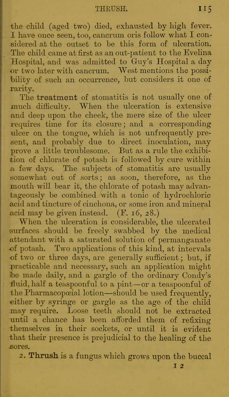 the cliikl (aged two) died, exhausted by high fever. I have once seen, too, cancrum oris follow what I con- sidered at the outset to be this form of ulceration. The child came at first as an out-patient to the Evelina Hospital, and was admitted to Guy’s Hospital a day or two later with cancrum. West mentions the possi- bility of such an occuiTence, but considers it one of rarity. The treatment of stomatitis is not usually one of much difficulty. When the ulceration is extensive and deep upon the cheek, the mere size of the ulcer requires time for its closure; and a corresponding ulcer on the tongue, which is not unfrequently pre- sent, and probably due to direct inoculation, may prove a little troublesome. But as a rule the exhibi- tion of chlorate of potash is followed by cure within a few days. The subjects of stomatitis are usually somewhat out of sorts; as soon, therefore, as the mouth will bear it, the chlorate of potash may advan- tageously be combined with a tonic of hydrochloric acid and tincture of cinchona, or some iron and mineral acid may be given instead. (F. 16, 28.) When the ulceration is considerable, the ulcerated surfaces should be freely swabbed by the medical attendant with a saturated solution of permanganate of potash. Two applications of this kind, at intervals of two or three days, are generally sufiicient; but, if practicable and necessary, such an application might ibe made daily, and a gargle of the ordinary Condy’s iluid, half a teaspoonful to a pint—or a teaspoonful of the Pharmacopoeial lotion—should be used frequently, ■either by syringe or gargle as the age of the child may require. Loose teeth should not be extracted until a chance has been afforded them of refixing themselves in their sockets, or until it is evident that their presence is prejudicial to the healing of the «ores. 2. Thrush is a fungus which grows upon the buccal I 2