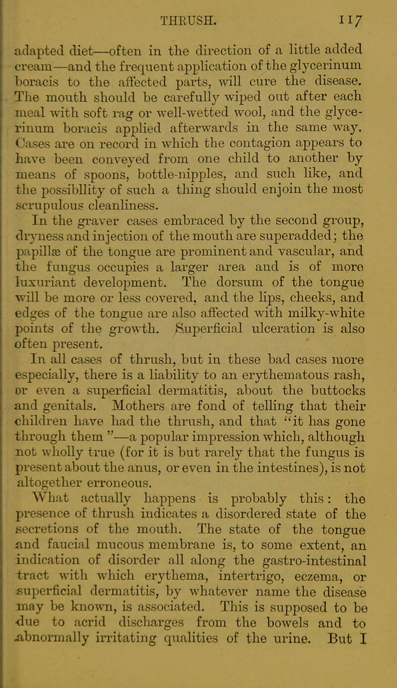adapted diet—often in the direction of a little added cream—and the frequent application of the glycerinum boracis to the affected parts, will ciu’e the disease. The mouth should he carefully'’ wiped out after each meal with soft rag or well-wetted wool, and the glyce- rinum boracis applied afterwards in the same waj’'. Cases are on record in which the contagion appears to have been conveyed from one child to another by means of spoons, bottle-nipples, and such like, and tlie possibility of such a thing should enjoin the most .scrupulous cleanliness. In the graver cases embraced by the second group, dryness and injection of the mouth are superadded; the papillae of the tongue are prominent and vascular, and the fungus occupies a larger area and is of more luxuriant development. The dorsum of the tongue will be more or less covered, and the lips, cheeks, and edges of the tongue are also affected with milky-white points of the growth, ^superficial ulceration is also I often present. ' In all cases of thrush, but in these bad cases more ( especially, there is a liability to an erythematous rash, I or even a superficial dermatitis, about the buttocks and genitals. Mothers are fond of telling that their children have had the thrush, and that ‘‘it has gone through them ”—a popular impression which, although not wholly true (for it is but rarely that the fungus is present about the anus, or even in the intestines), is not altogether erroneous. What actually happens is probably this: the presence of thrush indicates a disordered state of the secretions of the mouth. The state of the tongue and faucial mucous membrane is, to some extent, an indication of disorder all along the gastro-intestinal tract with which erythema, intertrigo, eczema, or superficial dermatitis, by whatever name the disease may be known, is associated. This is supposed to be ■due to acrid discharges from the bowels and to .abnormally irritating qualities of the urine. But I
