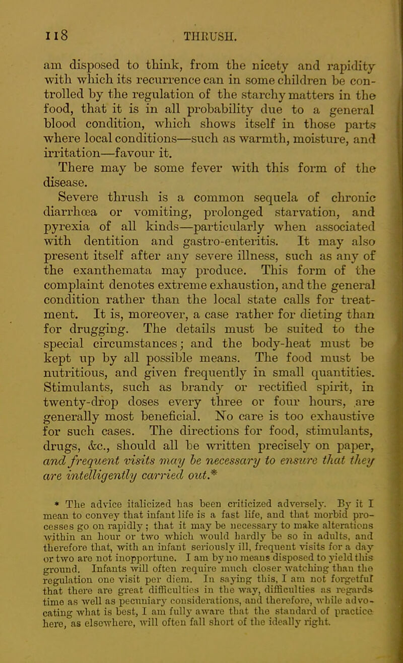 am disposed to think, from the nicety and rapidity with which its recurrence can in some children be con- trolled by the regulation of the starchy matters in the food, that it is in all probability due to a general blood condition, which shows itself in those pai-ts where local conditions—such as warmth, moisture, and irritation—favour it. There may be some fever with this form of the disease. Severe thrush is a common sequela of chronic diarrhoea or vomiting, prolonged starvation, and pyrexia of all kinds—particularly when associated with dentition and gastro-enteritis. It may also present itself after any severe illness, such as any of the exanthemata may produce. This form of the complaint denotes extreme exhaustion, and the general condition rather than the local state calls for treat- ment. It is, moreover, a case rather for dieting than for drugging. The details must be suited to the special circumstances; and the body-heat must be kept up by all possible means. The food must be nutritious, and given frequently in small quantities. Stimulants, such as brandy or rectified spirit, in twenty-drop doses every three or four hours, ai'e generally most beneficial. No care is too exhaustive for such cases. The directions for food, stimulants, drugs, &c., should all be written precisely on paper, and frequent visits may he necessary to ensure that they are intelligently carried out* • The advice italicized Las been criticized adverselj'. By it I mean to convey that infant life is a fast life, and that morbid pro- cesses go on rapidly ; that it may be necessary to make alterations within an hour or two which woidd hardly be so in adults, and therefore that, with an infant seriously ill, frequent visits for a day or two are not inopportune. I am by no means disposed to yield this ground. Infants will often require much closer watching than the regulation one visit per diem. In saying this, I am not forgetful that there are great difficulties in the way, difficulties as regards time as well as pecuuiary considerations, and therefore, while advo- cating what is best, I am fully aware that the shmdard of practice here, as elsewhere, will often fall short of the ideally right.