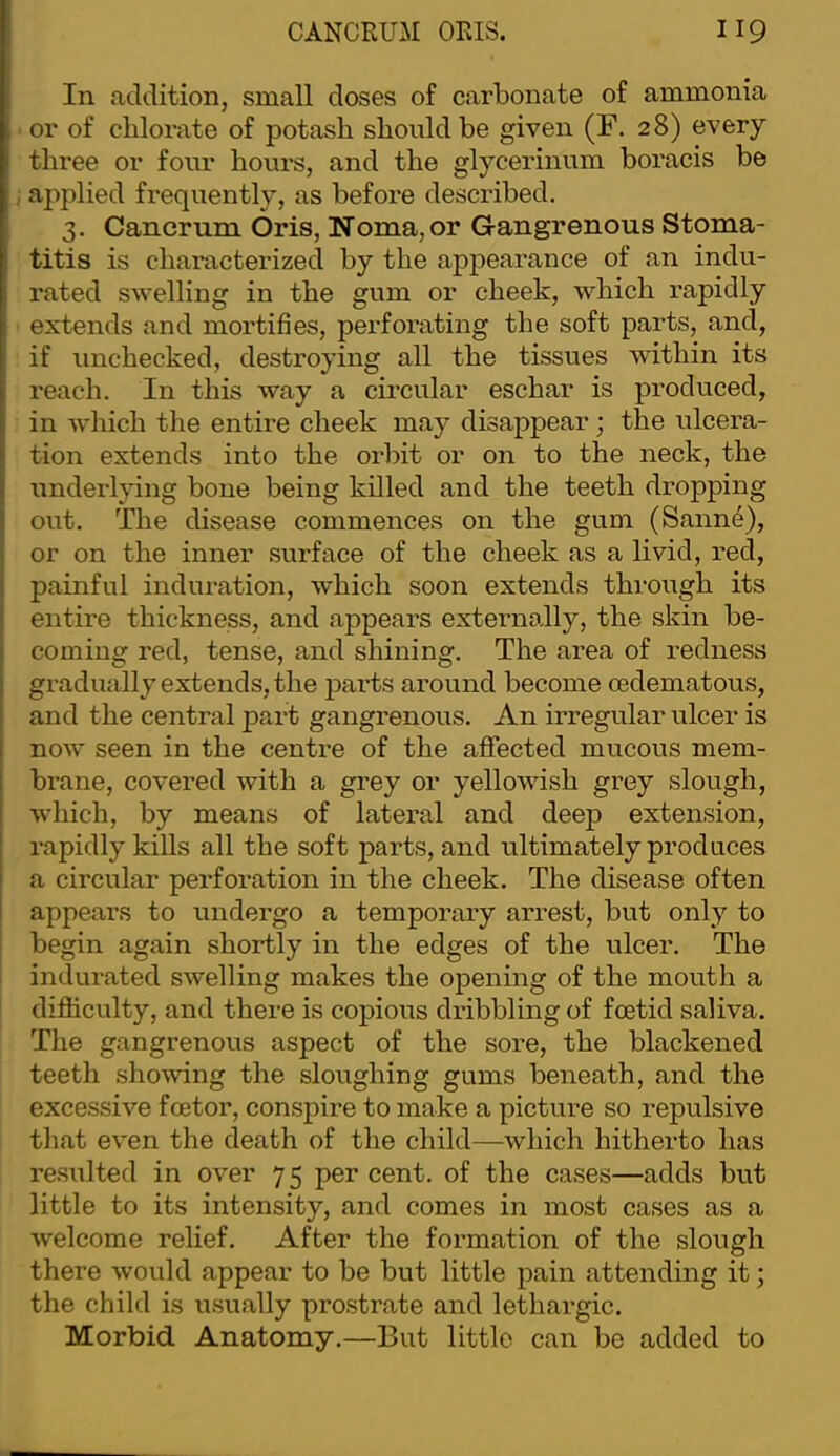 In addition, small doses of carbonate of ammonia or of chlorate of potash should be given (F. 28) every three or four hours, and the glycerinum boracis be applied frequently, as before described. 3. Cancrum Oris, Noma, or G-angrenous Stoma- titis is characterized by the appearance of an indu- rated swelling in the gum or cheek, which rapidly extends and mortifies, perforating the soft parts, and, if unchecked, destroying all the tissues within its reach. In this way a circular eschar is produced, in which the entire cheek may disappear; the ulcera- tion extends into the orbit or on to the neck, the underlying bone being killed and the teeth dropping out. The disease commences on the gum (Sanne), or on the inner surface of the cheek as a livid, red, painful induration, which soon extends through its entire thickness, and appears externally, the skin be- coming red, tense, and shining. The area of redness gradually extends, the parts around become oedematous, and the central part gangrenous. An irregular ulcer is now seen in the centre of the aflfected mucous mem- brane, covered with a grey or yellowish grey slough, which, by means of lateral and deep extension, rapidly kills all the soft parts, and ultimately produces a circular perforation in the cheek. The disease often appears to undergo a temporary arrest, but only to begin again shortly in the edges of the ulcer. The indurated swelling makes the opening of the mouth a diflticulty, and there is copious dribbling of foetid saliva. The gangrenous aspect of the soi’e, the blackened teeth showing the sloughing gums beneath, and the excessive foetor, conspire to make a picture so repulsive that even the death of the child—which hitherto has re.sulted in over 75 per cent, of the cases—adds but little to its intensity, and comes in most cases as a welcome relief. After the formation of the slough there would appear to be but little pain attending it; the child is usually prostrate and lethargic. Morbid Anatomy.—But little can be added to