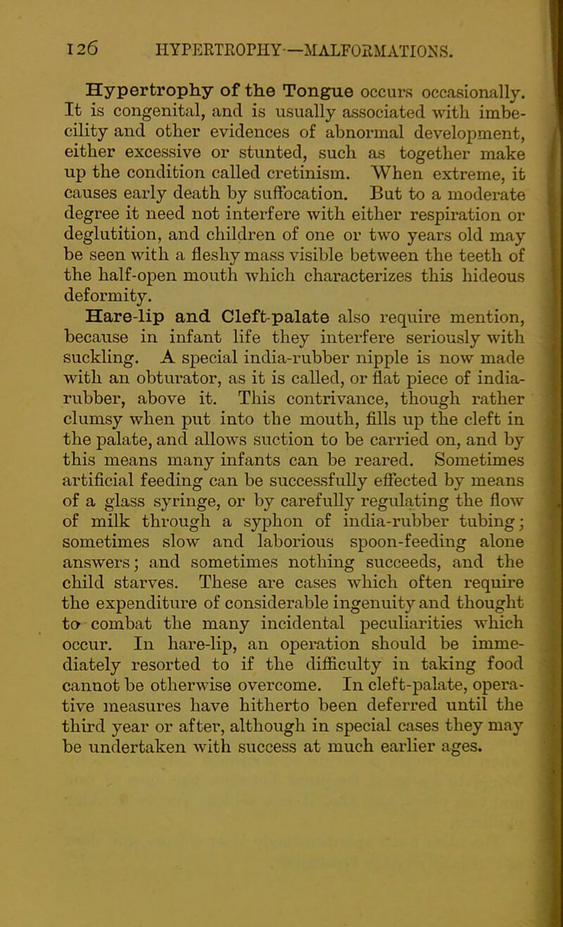 Hypertrophy of the Tongue occurs occasionally. It is congenital, and is usually associated with imbe- cility and other evidences of abnormal development, either excessive or stunted, such as together make up the condition called cretinism. When extreme, it causes early death by suffocation. But to a moderate degree it need not interfere with either respiration or deglutition, and children of one or two years old may be seen with a fleshy mass visible between the teeth of the half-open mouth which characterizes this hideous deformity. Hare-lip and Cleft-palate also require mention, because in infant life they interfere seriously with suckling. A special india-rubber nipple is now made with an obturator, as it is called, or flat piece of india- rubber, above it. This contrivance, though rather clumsy when put into the mouth, fills up the cleft in the palate, and allows suction to be carried on, and b}'’ this means many infants can be reared. Sometimes artificial feeding can be successfully effected by means of a glass syringe, or by carefully regulating the flow of milk through a syphon of india-rubber tubing; sometimes slow and laborious spoon-feeding alone answers; and sometimes nothing succeeds, and the child starves. These are cases which often require the expenditure of considerable ingenuity and thought to combat the many incidental peculiarities which occur. In hare-lip, an operation should be imme- diately resorted to if the difficulty in taking food cannot be otherwise overcome. In cleft-palate, opera- tive measures have hitherto been deferred until the third year or after, although in special cases they may be undertaken Avith success at much earlier ages.