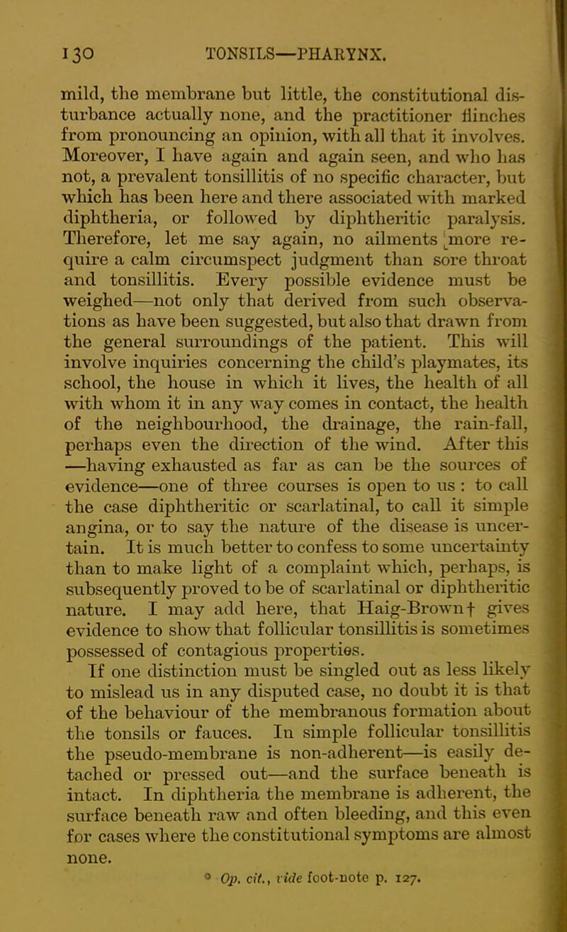 mild, the membrane but little, the constitutional dis- turbance actually none, and the practitioner flinches from pronouncing an opinion, with all that it involves. Moreover, I have again and again seen, and who has not, a prevalent tonsillitis of no specific character, but which has been here and there associated with marked diphtheria, or followed by diphtheritic paralysis. Therefore, let me say again, no ailments [^more re- quire a calm circumspect judgment than sore throat and tonsillitis. Every possible evidence must be weighed—not only that derived from such observa- tions as have been suggested, but also that drawn from the general surroundings of the patient. This will involve inquiides concerning the child’s playmates, its school, the house in which it lives, the health of all with whom it in any way comes in contact, the health of the neighbourhood, the drainage, the rain-fall, perhaps even the direction of the wind. After this —having exhausted as far as can be the sources of evidence—one of three courses is open to us : to call the case diphtheritic or scarlatinal, to call it simple angina, or to say the nature of the disease is uncer- tain. It is much better to confess to some uncertainty than to make light of a complaint which, perhaps, is subsequently proved to be of scarlatinal or diphtheritic nature. I may add here, that Haig-Brown f gives evidence to show that follicular tonsillitis is sometimes possessed of contagious properties. If one distinction must be singled out as less likely to mislead us in any disputed case, no doiibt it is that of the behaviour of the membranous formation about the tonsils or fauces. In simple follicular tonsillitis the pseudo-membrane is non-adherent—is easily de- tached 01’ pressed out—and the surface beneath is intact. In diphtheria the membi'ane is adherent, the surface beneath raw and often bleeding, and this even for cases where the constitutional symptoms are almost none. ^ Op. cit., fide foot-note p. 127.