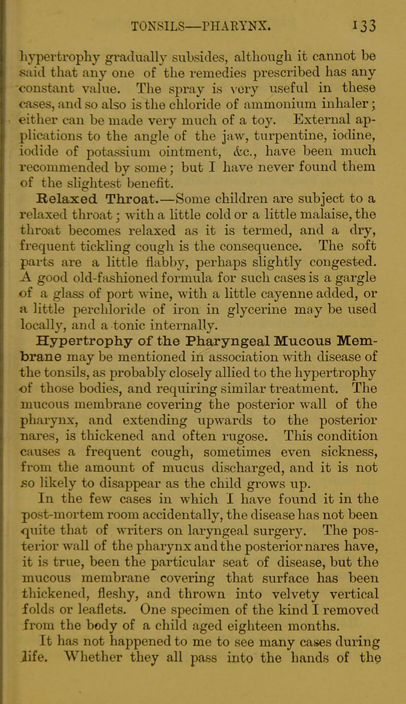 liy per trophy gradually subsides, although it cannot be said that any one of the remedies prescribed has any constant value. The spray is \'ory useful in these cases, and so also is the chloride of ammonium inhaler; either can be made very much of a toy. External ap- plications to the angle of the jaw, turpentine, iodine, iodide of potassium ointment, &c., have been much recommended by some; but I have never found them of the slightest benefit. Relaxed Throat.—Some children are subject to a relaxed throat; with a httle cold or a little malaise, the throat becomes relaxed as it is termed, and a dry, frequent tickling cough is the consequence. The soft parts are a little flabby, perhaps slightly congested. A good old-ffishioned formula for such cases is a gargle of a glass of port wine, with a little cayenne added, or a little perchloride of iron in glycerine may be used locally, and a tonic internally. Hypertrophy of the Pharyngeal Mucous Mem- brane may be mentioned in association with disease of the tonsils, as probably closely allied to the hypertrophy of those bodies, and requiring similar treatment. The mucous membrane covering the posterior wall of the pharynx, and extending upwards to the posterior nares, is thickened and often rugose. This condition causes a frequent cough, sometimes even sickness, from the amount of mucus discharged, and it is not so likely to disappear as the child grows up. In the few cases in which I have found it in the post-mortem room accidentally, the disease has not been quite that of writers on laryngeal surgery. The pos- terior wall of the pharynx and the posterior nares have, it is true, been the particular seat of disease, but the mucous membrane covering that surface has been thickened, fleshy, and thrown into velvety vertical folds or leaflets. One specimen of the kind I removed from the body of a child aged eighteen months. It Ihos not happened to me to see many cases during life. Whether they all pass into the hands of the