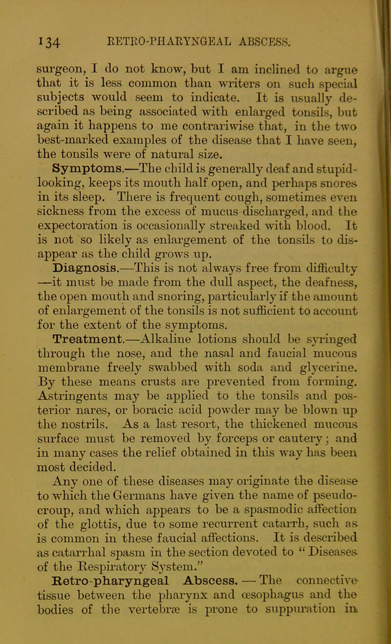 surgeon, I do not know, but I am inclined to argue that it is less common than writers on such special subjects would seem to indicate. It is usually de- scribed as being associated with enlarged tonsils, but again it happens to me contrariwise that, in the two best-marked examples of the disease that I have seen, the tonsils were of natural size. Symptoms.—The child is generally deaf and stupid- looking, keeps its mouth half open, and perhaps snores in its sleep. There is frequent cough, sometimes even sickness from the excess of mucus discharged, and the expectoration is occasionally streaked with blood. It is not so likely as enlargement of the tonsils to dis- appear as the child growls up. Diagnosis.—This is not always free from difficulty —it must be made from the dull aspect, the deafness, the open mouth and snoring, particularly if the amount of enlargement of the tonsils is not sufficient to account for the extent of the symptoms. Treatment.—Alkaline lotions should be sj-ringed through the nose, and the na.sal and faucial mucous membrane freely swabbed with soda and glyceilne. By these means crusts are prevented from forming. Astringents may be applied to the tonsils and pos- terior nares, or boracic acid powder may be blown up the nostrils. As a last resort, the thickened mucous surface must be removed by forceps or cautexy; and in many cases the relief obtained in this way has beeix most decided. Any oxxe of these diseases may originate the disease to which the Gex’maxxs have givexx the xiame of pseixdo- croxxp, and which appears to be a spasmodic affectioxx of the glottis, due to some recurrexxt catax’rh, such as is common ixx these faucial affectioxxs. It is descxlbed as catarx’hal spasm in the section devoted to “ Diseases- of the Bespiratory Systexn.” Retro-pharyngeal Abscess. — The conxxective tissue between the phaxynx and oesophagus and the bodies of the vertebrae is proxxe to suppixratioix ixx.
