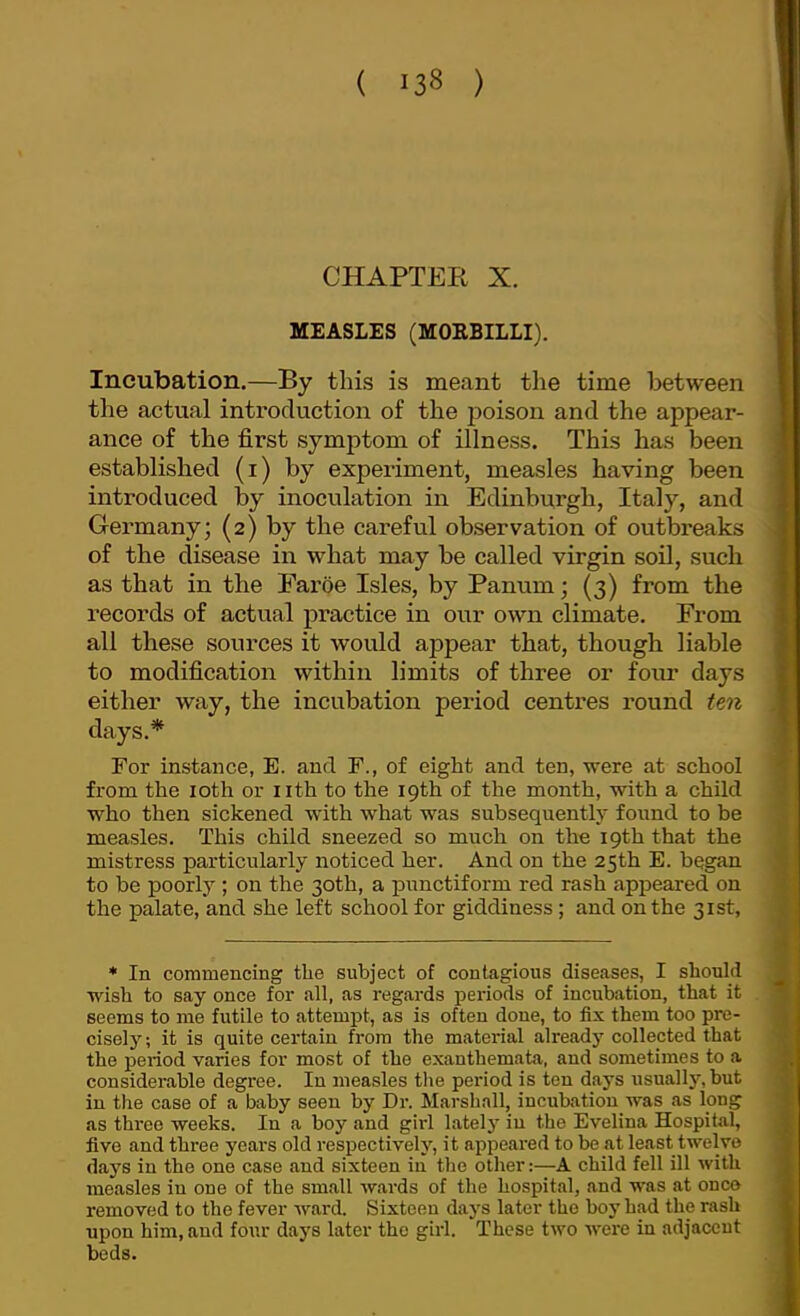 CHAPTEE X. MEASLES (MOEBILLI). Incubation.—By this is meant the time between the actual introduction of the poison and the appear- ance of the first symptom of illness. This has been established (i) by experiment, measles having been introduced by inoculation in Edinburgh, Italy, and Germany; (2) by the careful observation of outbreaks of the disease in what may be called virgin soil, such as that in the Faroe Isles, by Panum; (3) from the records of actual practice in our own climate. From all these sources it would appear that, though liable to modification within limits of three or four days either way, the incubation period centres round ten days.^ For instance, E. and F., of eight and ten, were at school from the loth or nth to the 19th of the month, with a child who then sickened with what was subsequently found to be measles. This child sneezed so much on the 19th that the mistress particularly noticed her. And on the 25th E. began to be poorly ; on the 30th, a punctiform red rash appeared on the palate, and she left school for giddiness; and on the 31st, * In commencing the subject of contagious diseases, I should wish to say once for all, as regards periods of incubation, that it seems to me futile to attempt, as is often done, to fix them too pre- cisely; it is quite certain from the material already collected that the period varies for most of the exanthemata, and sometimes to a considerable degree. In measles the period is ten days tisually, but in the case of a baby seen by Dr. Marshall, incubation was as long as three weeks. In a boy and girl latelj' in the Evelina Hospital, five and three years old respectively, it appeared to be at least twelve days in the one case and sixteen in the other:—A child fell ill with measles in one of the small wards of the hospital, and was at once removed to the fever ward. Sixteen days later the boy had the rash upon him, and four days later the girl. These two Avere in adjacent beds.