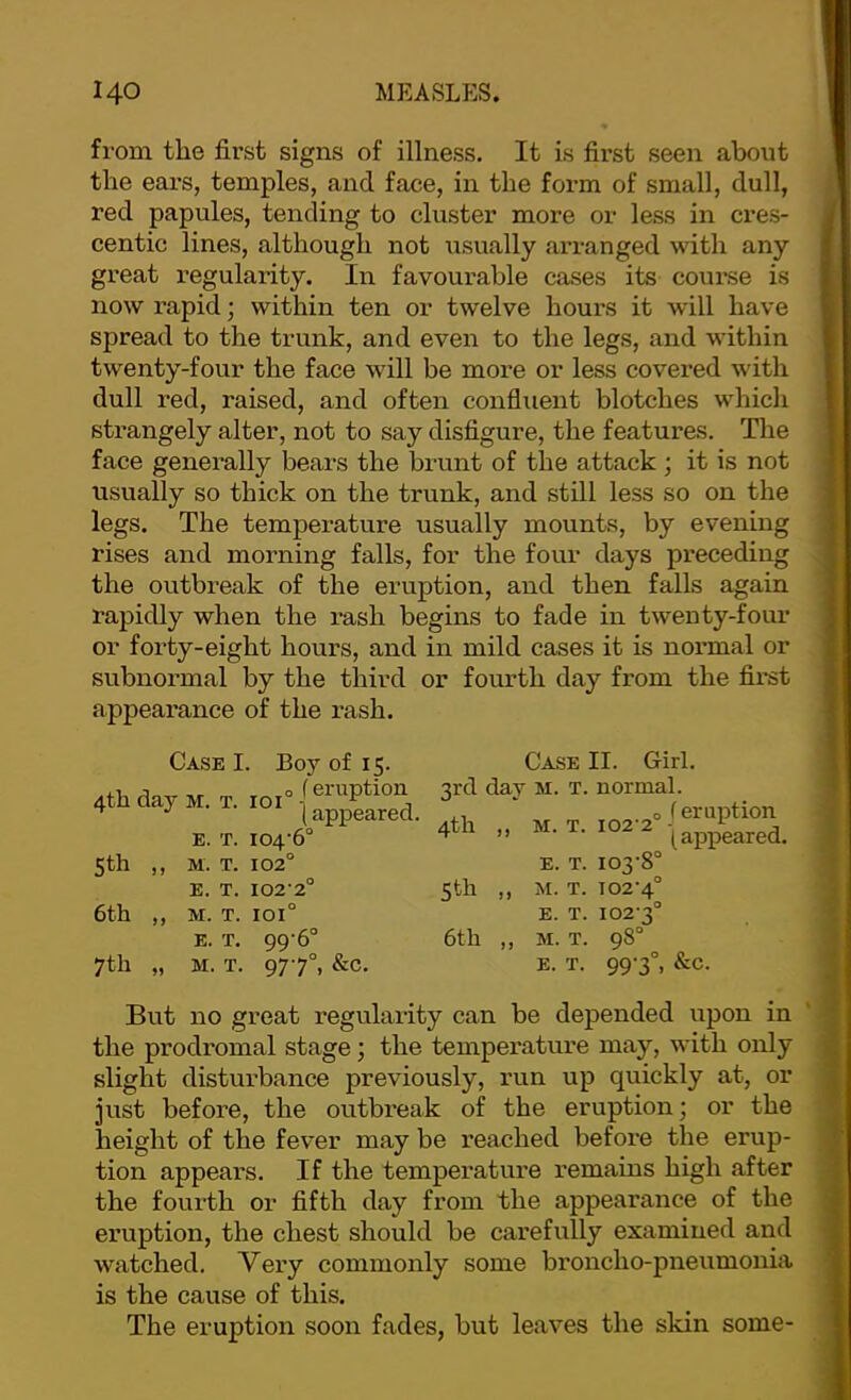 from the first signs of illness. It is first seen about the ears, temples, and face, in the form of small, dull, red papules, tending to cluster more or less in cres- centic lines, although not usually arranged with any great regularity. In favourable cases its coui’se is now rapid; within ten or twelve hours it will have spread to the trunk, and even to the legs, and within twenty-four the face will be more or less covered with dull i-ed, raised, and often confluent blotches w'hich strangely alter, not to say disfigure, the features. The face generally bears the brunt of the attack ; it is not usually so thick on the trunk, and still less so on the legs. The temperature usually mounts, by evening rises and morning falls, for the four days preceding the outbreak of the eruption, and then falls again rapidly when the rash begins to fade in twenty-four or forty-eight hours, and in mild cases it is normal or subnormal by the third or fourth day from the first appearance of the rash. Case I. 4th day M. T. 101 Boy of 15. f eruption I appeared. E. T. 104-6° 5th ,, M. T. 102° E. T. 102-2° 6th ,, M. T. 101° E. T. 99-6° 7th „ M. T. 97-7°, &C. Case II. Girl. 3rd day M. T. normal. j ^ of snitttioix 4th „ M. T. 102-2 E. T. 103-8° 5th ,, M. X. 102-4° E. T. 102-3° 6th ,, M. T. 98° E. X. 99-3°, &C. But no great regularity can be depended upon in the prodromal stage; the temperature may, with only slight disturbance previously, run up quickly at, or just before, the outbi-eak of the eruption; or the height of the fever may be reached before the erup- tion appears. If the temperature remains high after the fourth or fifth day from the appearance of the eruption, the chest should be carefully examined and watched. Very commonly some broncho-pneumonia is the cause of this. The eruption soon fades, but leaves the skin some-