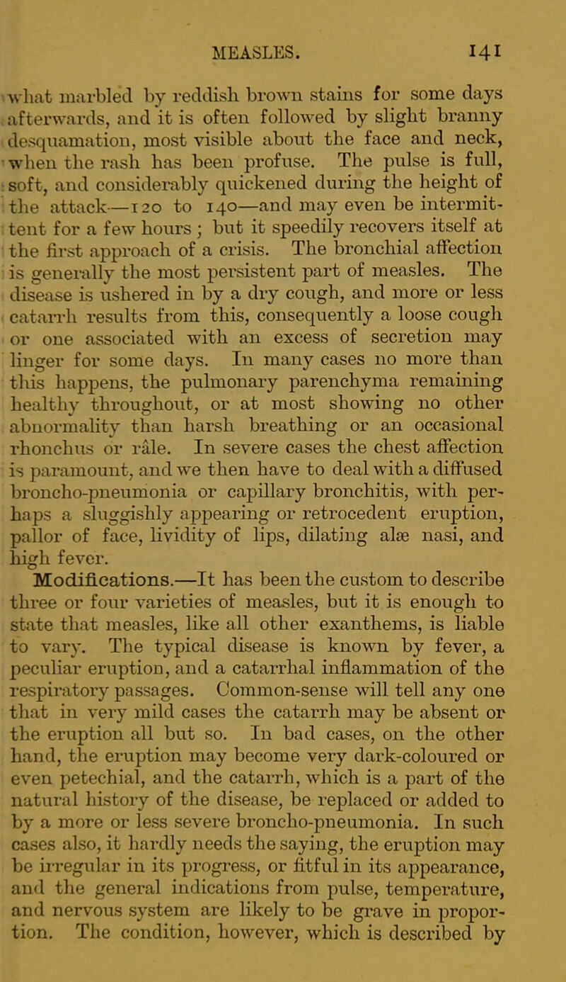 what inai-bled by reddish brown stains for some days afterwards, and it is often followed by slight branny desquamation, most visible about the face and neck, when the rash has been profuse. The pulse is full, : soft, and considerably quickened during the height of the attack—120 to 140—and may even be intermit- tent for a few hoims ; but it speedily recovers itself at the first approach of a crisis. The bronchial affection is generally the most persistent part of measles. The disease is ushered in by a dry cough, and more or less catarrh results from this, consequently a loose cough or one associated with an excess of secretion may linger for some days. In many cases no more than this happens, the pulmonary parenchyma remaining healthy throughout, or at most showing no other abnormality than harsh breathing or an occasional rhonchus or rale. In severe cases the chest affection is paramount, and we then have to deal with a diffused broncho-pneumonia or caj)illary bronchitis, with per- haps a sluggishly appearing or retrocedent eruption, pallor of face, lividity of lips, dilating alee nasi, and high fever. Modifi.cations.—It has been the custom to describe three or four varieties of measles, but it is enough to state that measles, like all other exanthems, is liable to vary. The typical disease is known by fever, a peculiar eruption, and a catarrhal inflammation of the respiratory passages. Common-sense will tell any one that in very mild cases the catarrh may be absent or the eruption all but so. In bad cases, on the other hand, the eruption may become very dark-coloured or even petechial, and the catarrh, which is a part of the natural history of the disease, be replaced or added to by a more or less severe broncho-pneumonia. In such cases also, it hardly needs the saying, the eruption may be irregular in its progi’ess, or fitful in its appearance, and the general indications from pulse, temperature, and nervous system are likely to be grave in propor- tion. The condition, however, which is described by