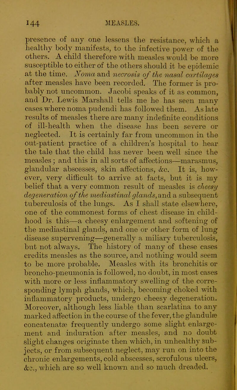 presence of any one lessens tlie resistance, which a healthy body manifests, to the infective power of the others. A child therefoi’e Avith mea.sles would be more susceptible to either of the others should it be epidemic at the time. Noma and necrosis of the nasal cartilages after measles have been recorded. The former is pro- bably not uncommon. Jacobi speaks of it as common, and Dr. Lewis Marshall tells me he has seen many cases whei-e noma pudendi has followed them. As late results of measles there are many indefinite conditions of ill-health when the disease has been sev’ei’e or neglected. It is certainly far from uncommon in the out-patient practice of a children’s hospital to hear the tale that the child has never been well since the measles; and this in all sorts of affections—marasmus, glandular abscesses, skin affections, &c. It is, hoAV- ever, very difficult to arrive at facts, but it is my belief that a very common result of measles is cheesy degeneration of the mediastinal glands, and a subsequent tuberculosis of the lungs. As I shall state elsewhere, one of the commonest forms of chest disease in child- hood is this—a cheesy enlargement and softening of the mediastinal glands, and one or other form of lung disease supervening—generally a miliary tuberculosis, but not always. The history of many of these cases credits measles as the source, and nothing would seem to be more j^robable. Measles Avith its bronchitis or broncho-pneumonia is folloAved, no doubt, in most cases Avith more or less inflammatory SAvelling of the corre- sponding lymph glands, which, becoming choked Avith inflammatory products, undergo cheesy degeneration. Moreover, although less liable than scarlatina to any marked affection in the course of the fever, the glandulte concatenatse frequently undergo some slight enlarge- ment and induration after measles, and no doubt slight changes originate then Avhich, in unhealthy Sub- jects, or from subsequent neglect, may run on into the chronic enlargements, cold abscesses, scrofulous ulcers, etc.. Avhich ai’e so Avell knoAAui and so much dreaded.