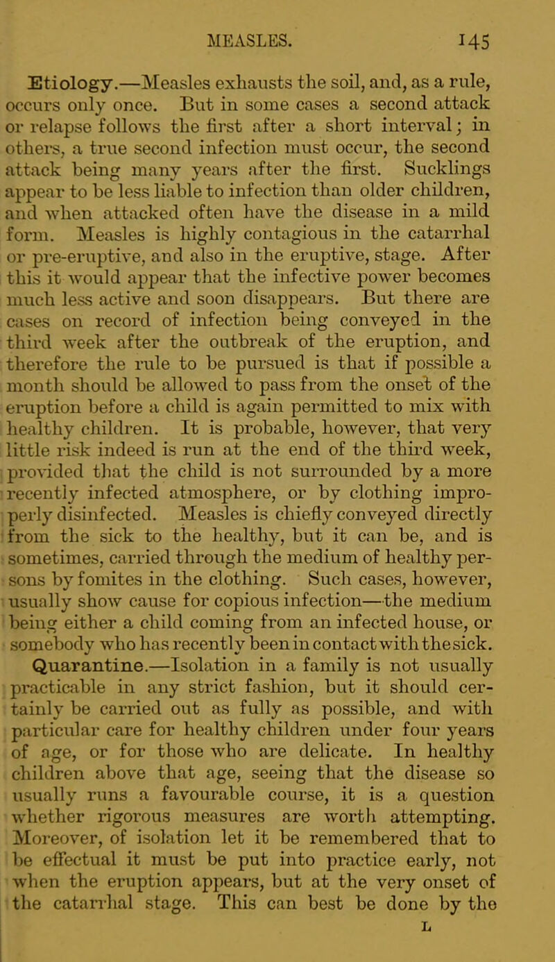 Etiology.—Measles exhausts the soil, and, as a rule, occurs only once. But in some cases a second attack or relapse follows the first after a short interval; in others, a true second infection miist occur, the second attack being many years after the first. Sucklings appear to be less liable to infection than older children, and when attacked often have the disease in a mild form. Measles is highly contagious in the catarrhal or pre-emptive, and also in the eruptive, stage. After this it would aj^pear that the infective power becomes much less active and soon disappears. But there are cases on record of infection being conveyed in the third week after the outbreak of the eruption, and therefore the rule to be pursued is that if possible a month should be allowed to pass from the onset of the eruption before a child is again permitted to mix with healthy children. It is probable, however, that very little risk indeed is run at the end of the third week, provided tliat the child is not surrounded by a more recently infected atmosphere, or by clothing impro- perly disinfected. Measles is chiefly conveyed directly ■ from the sick to the healthy, but it can be, and is sometimes, carried through the medium of healthy per- sons by fomites in the clothing. Such cases, however, usually show cause for copious infection—the medium being either a child coming from an infected house, or somebody who has recently beenin contact with thesick. Quarantine.—Isolation in a family is not usually practicable in any strict fashion, but it should cer- tainly be carried out as fully as possible, and with particular care for healthy children under four years of age, or for those who are delicate. In healthy children above that age, seeing that the disease so usually runs a favourable course, it is a question whether rigorous measures are worth attempting. Moreover, of isolation let it be remembered that to be effectual it must be put into practice early, not when the eruption appears, but at the very onset of the catan-hal stage. This can best be done by the L