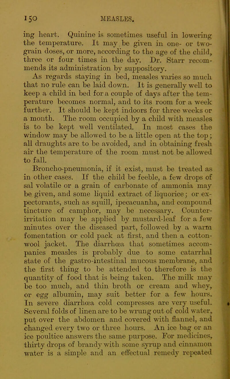 ing heart. Quinine is sometimes useful in lowering the temperature. It may be given in one- or two- grain closes, or more, according to the age of the child, three or four times in the day. Dr. StaiT recom- mends its administration by suppository. As regards staying in bed, measles varies so much that no rule can be laid down. It is generally well to keep a child in bed for a couple of days after the tem- perature becomes normal, and to its room for a week further. It should be kept indoors for three weeks or a month. The room occupied by a child with measles is to be kept well ventilated. In most cases the window may be allowed to be a little open at the top; all draughts are to be avoided, and in obtaining fresh air the temperature of the room must not be allowed to fall. Broncho-pneumonia, if it exist, must be treated as in other cases. If the child be feeble, a few di'ops of sal volatile or a grain of carbonate of ammonia may be given, and some hquid extract of liquorice; or ex- pectorants, such as squill, ipecacuanha, and compound tincture of camphor, may be necessary. Covmter- irritation may be applied by mustard-leaf for a few minutes over the diseased part, followed by a warm fomentation or cold pack at first, and then a cotton- wool jacket. The diarrhoea that sometimes accom- panies measles is probably due to some catarrhal state of the gastro-intestinal mucous membrane, and the fii’st thing to be attended to therefore is the quantity of food that is being taken. The milk may be too much, and thin broth or cream and whey, or egg albumin, may suit better for a few hours. In severe diarrhoea cold compresses are very useful. Several folds of linen are to be wrung out of cold water, put over the abdomen and covered with flannel, and changed every two or three hours. An ice bag or an ice poultice answers the same purpose. For medicines, thirty drops of brandy with some syrup and cinnamon water is a simple and an effectual remedy repeated