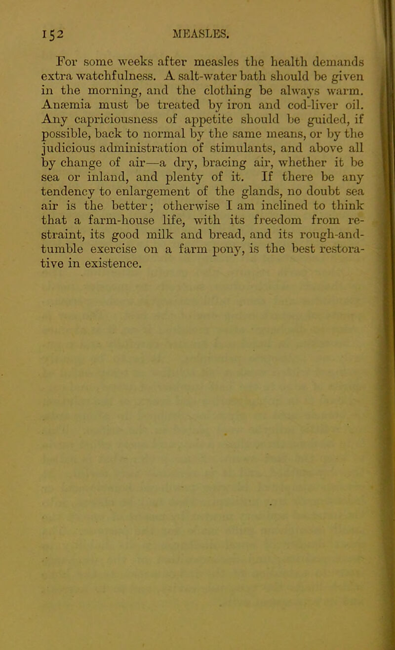 For some weeks after measles the health demands extra watchfulness. A salt-water hath should be given in the morning, and the clothing be always warm. Anaemia must be treated by iron and cod-liver oil. Any capriciousness of appetite should be guided, if possible, back to normal by the same means, or by the judicious administration of stimulants, and above all by change of air—a dry, bracing air, whether it be sea or inland, and plenty of it. If there be any tendency to enlargement of the glands, no doubt sea air is the better; otherwise I am inclined to think that a farm-house life, with its freedom from re- straint, its good milk and bread, and its rough-and- tumble exercise on a farm pony, is the best restora- tive in existence.