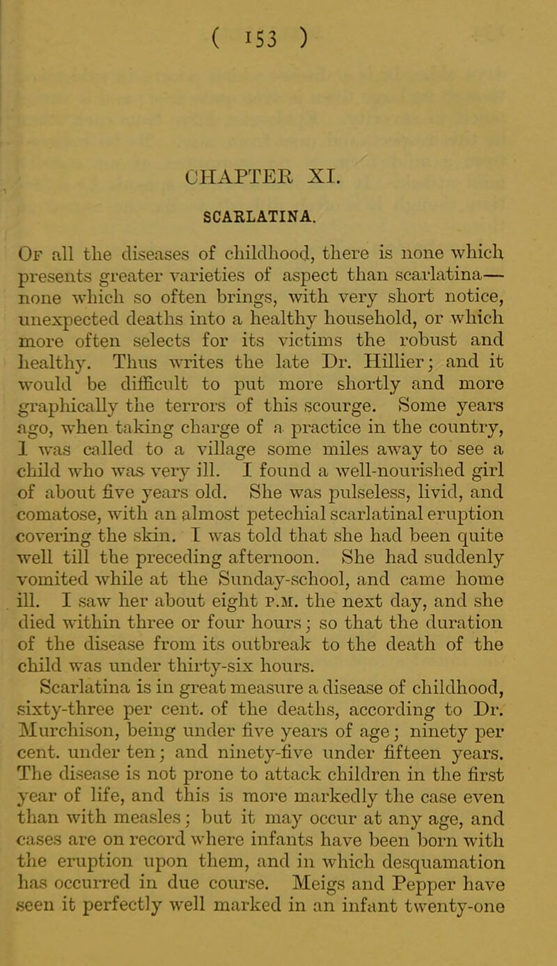 CHAPTER XI. SCARLATINA. Of all the diseases of childhood, there is none which presents greater varieties of aspect than scarlatina— none which so often brings, with very short notice, unexpected deaths into a healthy household, or which more often selects for its victims the robust and healthy. Thus writes the late Dr. Hillier; and it would be difficidt to put more shortly and more graphically the terrors of this scourge. Some years ago, when taking charge of a practice in the country, 1 wvas called to a village some miles away to see a child who was very ill. I found a well-nourished girl of about five years old. She was pulseless, livid, and comatose, with an almost petechial scarlatinal eruption covering the skin. T was told that she had been quite well till the preceding afternoon. She had suddenly vomited while at the Sunday-school, and came home ill. I saw her about eight p.m. the next day, and she died within three or four hours; so that the duration of the disease from its outbreak to the death of the child was under thirty-six hours. Scarlatina is in great measure a disease of childhood, sixty-three per cent, of the deaths, according to Dr. Murchison, being under five years of age; ninety per cent, under ten; and ninety-five under fifteen years. The disease is not prone to attack children in the first year of life, and this is more markedly the case even than with measles; but it may occur at any age, and cases are on record where infants have been born with the eruption upon them, and in which desquamation has occurred in due course. Meigs and Pepper have seen it perfectly well marked in an infant twenty-one
