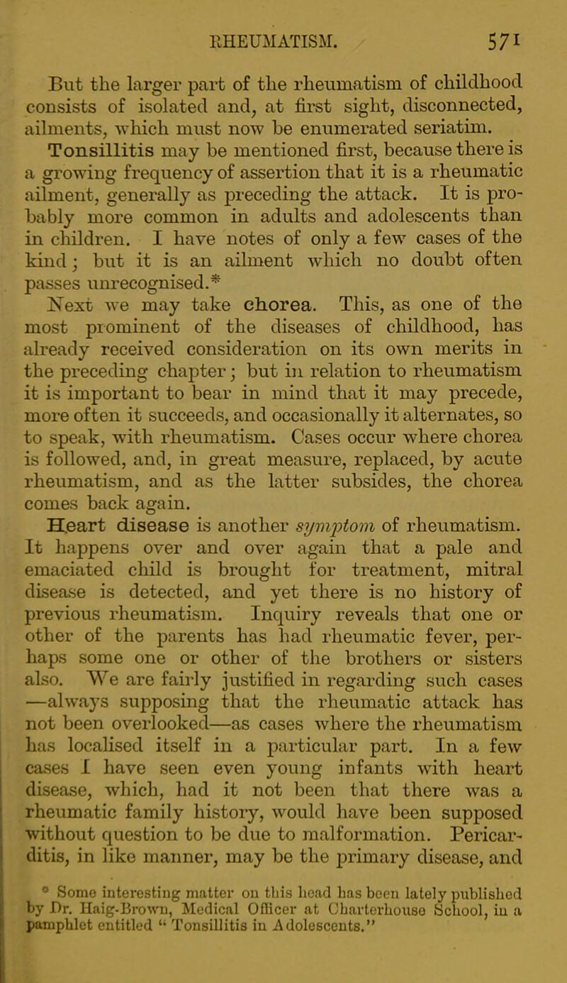 But the larger part of the rheumatism of childhood consists of isolated and, at first sight, disconnected, ailments, which must now he enumerated seriatim. Tonsillitis may be mentioned first, because there is a growing frequency of assertion that it is a rheumatic ailment, generally as preceding the attack. It is pro- bably more common in adults and adolescents than in children. I have notes of only a few cases of the kind; but it is an ailment which no doubt often passes unrecognised.^ Next we may take chorea. This, as one of the most prominent of the diseases of childhood, has already received consideration on its own merits in the preceding chapter; but in relation to rheumatism it is important to bear in mind that it may precede, more often it succeeds, and occasionally it alternates, so to speak, with rheumatism. Cases occur where chorea is followed, and, in great measure, replaced, by acute rheumatism, and as the latter subsides, the chorea comes back again. H.eart disease is another sym'ptoin of rheumatism. It happens over and over again that a pale and emaciated child is brought for treatment, mitral disease is detected, and yet there is no history of previous rheumatism. Inquiry reveals that one or other of the parents has had rheumatic fever, per- haps some one or other of the brothers or sisters also. We are fairly justified in regarding such cases —always supposing that the rheumatic attack has not been overlooked—as cases where the rheumatism has localised itself in a particular part. In a few cases I have seen even young infants with heart ! disease, which, had it not been that there was a I rheumatic family history, would have been supposed I without question to be due to malformation. Pericar- j ditis, in like manner, may be the primary disease, and i * Some interesting matter on this head has been lately published by Dr. Haig-Browm, Medical Officer at Charterhouse School, iu a pamphlet entitled “ Tonsillitis in Adolescents.”