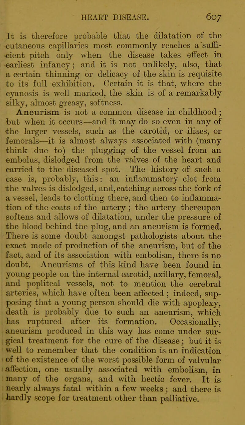 It is therefore probable that the dilatation of the cutaneous capillaries most commonly reaches a'sulfi- ■cient pitch only when the disease takes effect in •earliest infancy; and it is not unlikely, also, that a certain thinning or delicacy of the skin is requisite to its full exhibition. Certain it is that, where the cyanosis is well marked, the skin is of a remarkably silky, almost greasy, softness. Aneurism is not a common disease in childhood; but when it occurs—and it may do so even in any of the larger vessels, such as the carotid, or iliacs, or femorals—it is almost always associated with (many think due to) the plugging of the vessel from an embolus, dislodged from the valves of the heart and carried to the diseased spot. The history of such a case is, probably, this: an inflammatory clot from the valves is dislodged, and, catching across the fork of a vessel, leads to clotting there, and then to inflamma- tion of the coats of the artery ; the artery thereupon softens and allows of dilatation, under the pressure of the blood behind the plug, and an aneurism is formed. There is some doubt amongst pathologists about the exact mode of production of the aneurism, but of the fact, and of its association with embolism, there is no doubt. Aneurisms of this kind have been found in young people on the internal carotid, axillary, femoral, and popliteal vessels, not to mention the cerebral arteries, which have often been affected ; indeed, sup- posing that a young person should die with apoplexy, death is probably due to such an aneurism, which has ruptured, after its formation. Occasionally, aneurism produced in this way has come under sur- gical treatment for the cure of the disease; but it is well to remember that the condition is an indication of the existence of the worst possible form of valvular affection, one usually associated with embolism, in many of the organs, and with hectic fever. It is nearly always fatal within a few weeks; and there is hardly scope for treatment other than palliative.