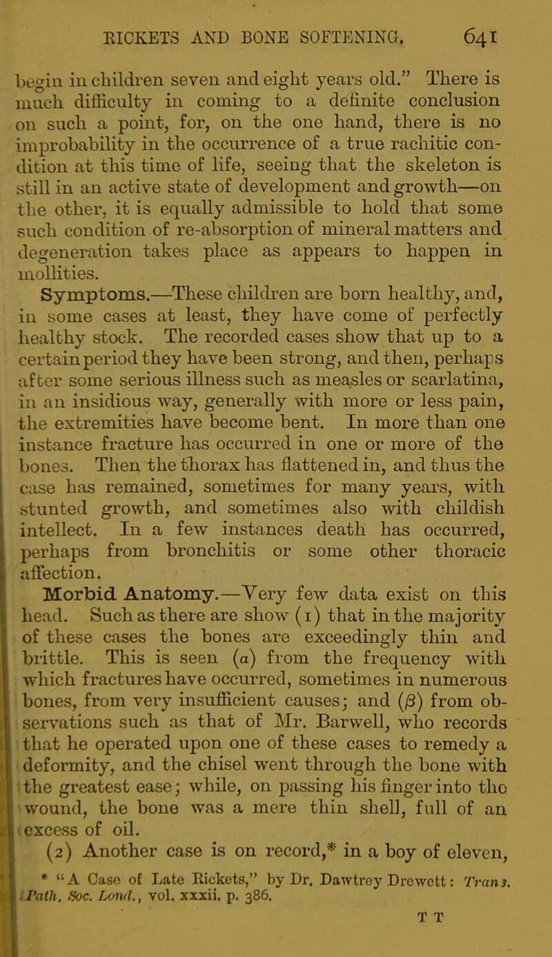 begin in children seven and eight years old.” There is ninch difficulty in coming to a definite conclusion on such a point, for, on the one hand, there is no improbability in the occurrence of a true rachitic con- dition at this time of life, seeing that the skeleton is still in an active state of development and growth—on the other, it is equally admissible to hold that some such condition of re-absorption of mineral matters and degeneration takes place as appears to happen in niollities. Symptoms,—These children are born healthy, and, in some cases at least, they have come of perfectly healthy stock. The recorded cases show that up to a certain period they have been strong, and then, perhaps after some serious illness such as measles or scarlatina, in an insidious way, generally with more or less pain, the extremities have become bent. In more than one instance fracture has occurred in one or more of the bones. Then the thorax has flattened in, and thus the case has remained, sometimes for many years, with .stunted growth, and sometimes also with childish intellect. In a few instances death has occurred, perhaps from bronchitis or some other thoracic afiection. Morbid Anatomy.—Very few data exist on this head. Such as there are show (i) that in the majority of these cases the bones are exceedingly thin and brittle. This is seen (a) from the frequency with which fractures have occurred, sometimes in numerous bones, from very insufficient causes; and (/3) from ob- seiwations such as that of Mr. Barwell, who records that he operated upon one of these cases to remedy a deformity, and the chisel went through the bone with 1 the greatest ease; while, on passing his finger into the wound, the bone was a mere thin shell, full of an lexcess of oil, (2) Another case is on record,*' in a boy of eleven, *■ “A Case of Late Rickets,” by Dr. Dawtroy Drewett: Tram. Path, Soc. Lond., vol. xxxii, p. 386.