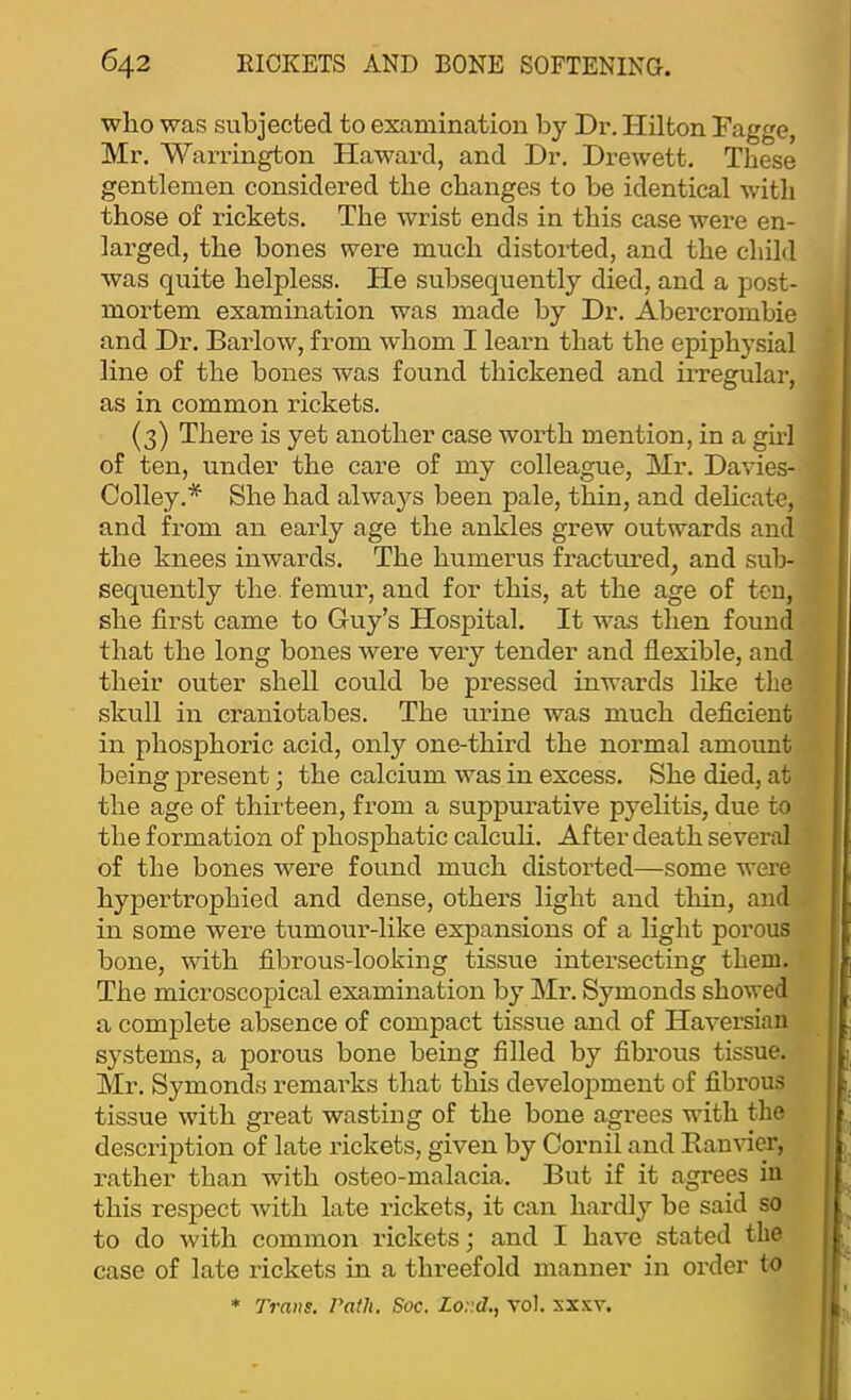 who was subjected to examination by Dr. Hilton Dagge, Mr. Warrington Haward, and Dr. Drewett. These gentlemen considered the changes to be identical with those of rickets. The wrist ends in this case were en- larged, the bones were much distorted, and the child was quite helpless. He subsequently died, and a post- mortem examination was made by Dr. Abercrombie and Dr. Barlow, from whom I learn that the epiphysial line of the bones was found thickened and irregular, as in common rickets. (3) There is yet another case worth mention, in a girl of ten, under the care of my colleague, Mr. Davies- Colley.* She had always been pale, thin, and delicate, and from an early age the ankles grew outwards and the knees inwards. The humerus fractm-ed, and sub- sequently the. femur, and for this, at the age of ten, she first came to Guy’s Hospital. It was then found that the long bones were very tender and flexible, and their outer shell could be pressed inwards like the skull in craniotabes. The urine was much deficient in phosphoric acid, only one-third the normal amount being present; the calcium was in excess. She died, at the age of thirteen, from a supj)urative pyelitis, due to the formation of phosphatic calculi. After death several of the bones were found much distorted—some were hypertrophied and dense, others light and tliin, and in some were tumour-like expansions of a light porous bone, with fibrous-looking tissue intersecting them. The microscopical examination by Mi*. Symonds showed a complete absence of compact tissue and of Haversian systems, a porous bone being filled by fibrous tissue. Mr. Symonds remarks that this develojiment of fibrous tissue with great wasting of the bone agrees with the description of late rickets, given by Cornil and Eanvier, rather than with osteo-malacia. But if it agrees in this respect with late rickets, it can hardly be said so to do with common rickets; and I have stated the case of late rickets in a threefold manner in order to * Trans, rath, Soc. Lord., vol. sxxv.