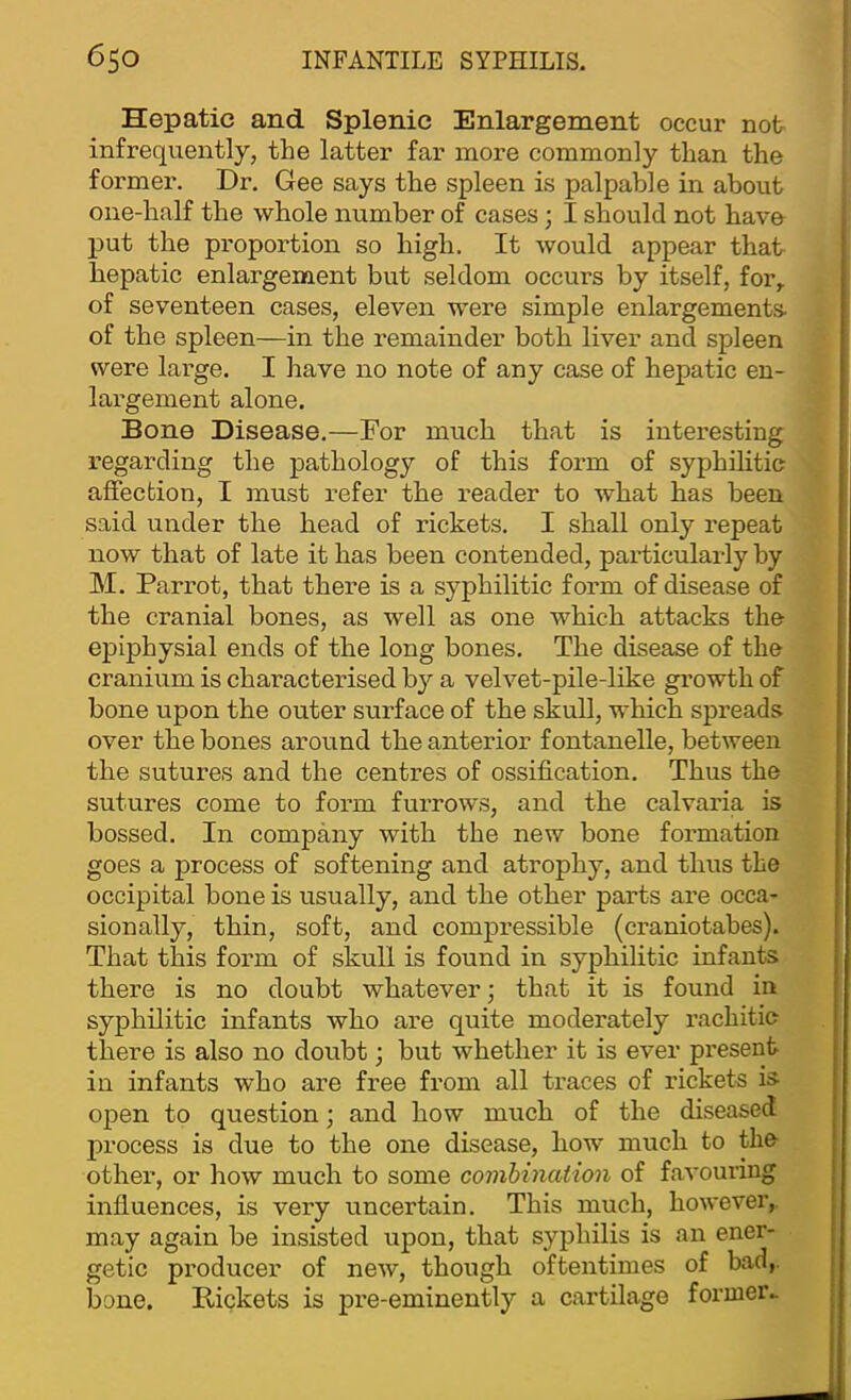 Hepatic and Splenic Enlargement occur not infrequently, the latter far more commonly than the former. Dr, Gee says the spleen is palpable in about one-half the whole number of cases; I should not have put the proportion so high. It would appear that hepatic enlargement but seldom occurs by itself, for, of seventeen cases, eleven were simple enlargements- of the spleen—in the remainder both liver and spleen were large. I have no note of any case of hepatic en- largement alone. Bone Disease.—Dor much that is interesting regarding the pathology of this form of syphilitic affection, I must refer the reader to what has been said under the head of rickets. I shall only repeat now that of late it has been contended, particularly by M. Parrot, that there is a syphilitic form of disease of the cranial bones, as well as one which attacks the epiphysial ends of the long bones. The disease of the cranium is characterised b}'' a velvet-pile-like growth of bone upon the outer surface of the skull, which spreads over the bones around the anterior fontanelle, between the sutures and the centres of ossification. Thus the sutures come to form furrows, and the calvaria is bossed. In company with the new bone formation goes a process of softening and atrophy, and thus the occipital bone is usually, and the other parts are occa- sionally, thin, soft, and compressible (craniotabes). That this form of skull is found in syphilitic infants there is no doubt whatever; that it is found in syphilitic infants who are quite moderately rachitic there is also no doubt; but whether it is ever present in infants who are free from all traces of rickets is- open to question; and how much of the diseased process is due to the one disease, how much to the other, or how much to some comhinaiion of favouring influences, is very uncertain. This much, however, may again be insisted upon, that syphilis is an ener- getic producer of new, though oftentimes of bad,, bone. Rickets is pre-eminently a cartilage former..