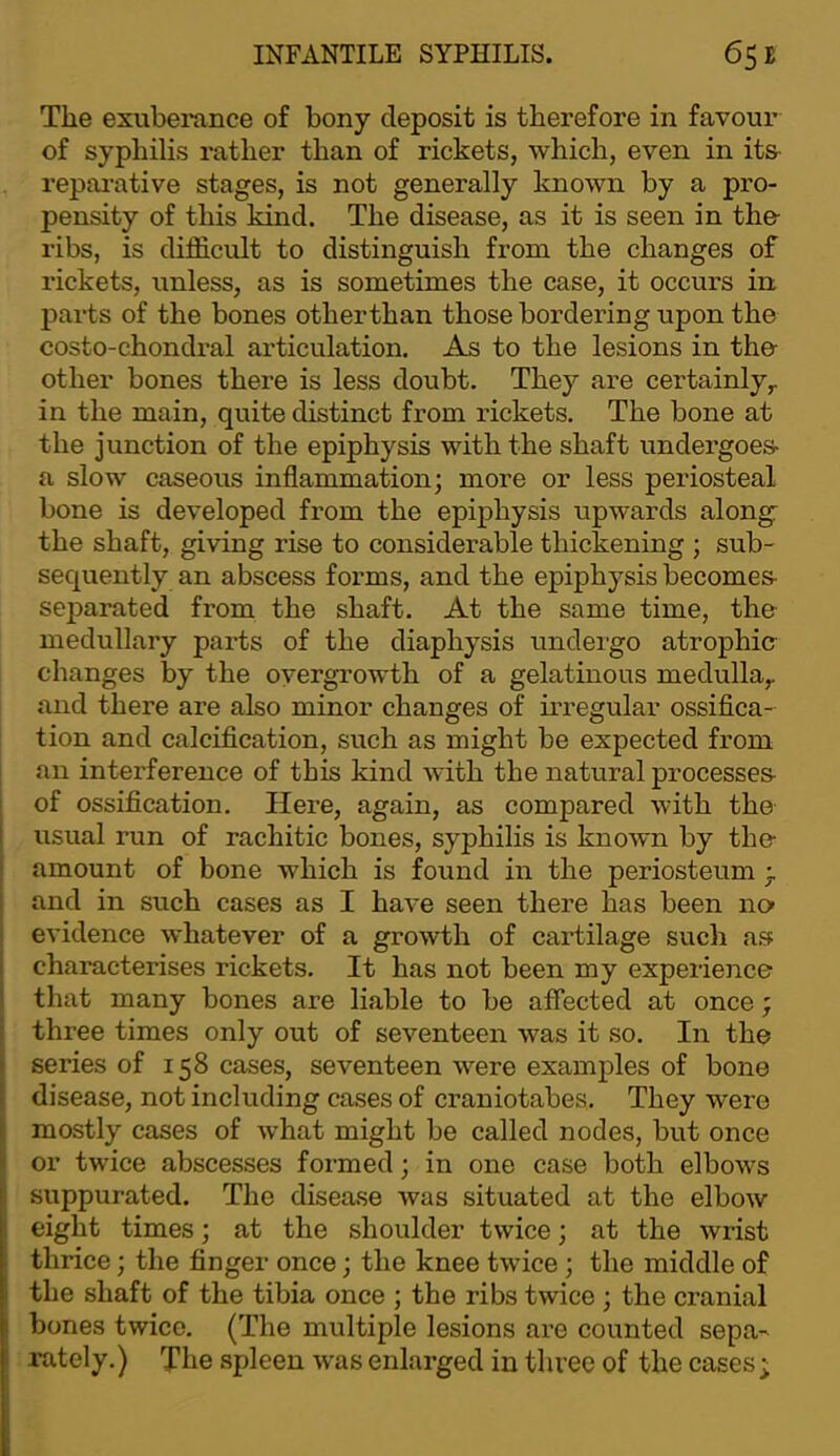 The exuberance of bony deposit is therefore in favour of syphilis rather than of rickets, which, even in its- reparative stages, is not generally known by a pro- pensity of this kind. The disease, as it is seen in the- ribs, is difficult to distinguish from the changes of rickets, unless, as is sometimes the case, it occurs in parts of the bones otherthan those bordering upon the costo-chondral articulation. As to the lesions in the- other bones there is less doubt. They are certainly,, in the main, quite distinct from rickets. The bone at the junction of the epiphysis with the shaft undergoes- a slow caseous inflammation; more or less periosteal bone is developed from the epiphysis upwards along: the shaft, giving rise to considerable thickening ; sub- sequently an abscess forms, and the epiphysis becomes- separated from the shaft. At the same time, the medullary parts of the diaphysis undergo atrophie changes by the overgrowth of a gelatinous medulla^ and there are also minor changes of irregular ossifica- tion and calcification, such as might be expected from an interference of this kind with the natural processes- of ossification. Here, again, as compared with the usual run of rachitic bones, syphilis is known by the- amount of bone which is found in the periosteum and in such cases as I have seen there has been no' evidence whatever of a growth of cartilage such as characterises rickets. It has not been my experience that many bones are liable to be affected at once; three times only out of seventeen was it so. In the series of 158 cases, seventeen were examples of bone disease, not including cases of craniotabes. They were mostly cases of what might be called nodes, but once or twice abscesses formed; in one case both elbows suppurated. The disease was situated at the elbow eight times; at the shoulder twice; at the wrist thrice; the finger once; the knee twice ; the middle of the shaft of the tibia once ; the ribs twice ; the cranial bones twice. (The multiple lesions are counted sepa-^ rately.) The spleen was enlarged in three of the cases ;