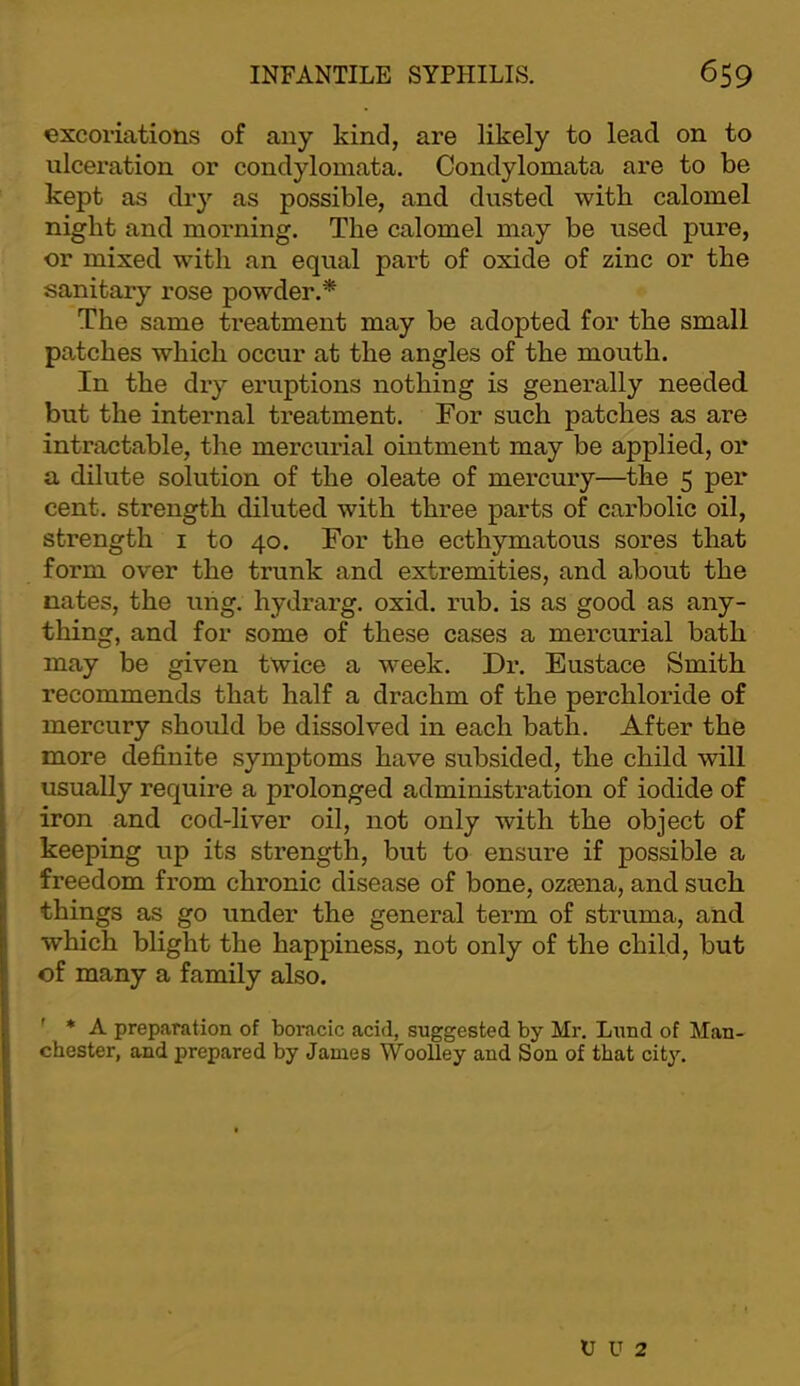 excoriations of any kind, are likely to lead on to ulceration or condylomata. Condylomata are to be kept as dry as possible, and dusted with calomel night and morning. The calomel may be used pure, or mixed with an equal part of oxide of zinc or the sanitary rose powder.* The same treatment may be adopted for the small patches which occur at the angles of the mouth. In the dry eruptions nothing is generally needed, but the internal treatment. For such patches as are intractable, the mercurial ointment may be applied, or a dilute solution of the oleate of mercury—^the 5 per cent, strength diluted with three parts of carbolic oil, strength i to 40. For the ecthymatous sores that form over the trunk and extremities, and about the nates, the uhg. hydrarg. oxid. rub. is as good as any- thing, and for some of these cases a mercurial bath may be given twice a week. Dr. Eustace Smith recommends that half a drachm of the perchloride of mercury should be dissolved in each bath. After the more definite symptoms have subsided, the child will usually require a prolonged administration of iodide of iron and cod-liver oil, not only with the object of keeping up its strength, but to ensure if possible a freedom from chronic disease of bone, ozsena, and such things as go under the general term of struma, and which blight the happiness, not only of the child, but of many a family also. ' * A preparation of boracic acid, suggested by Mr. Lund of Man- chester, and prepared by James Woolley and Son of that city. U U 2