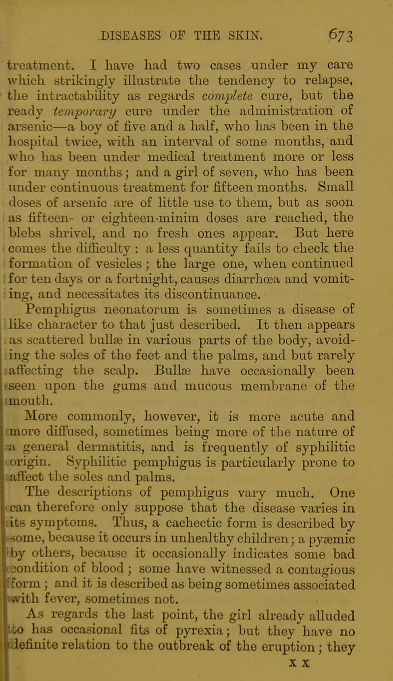 treatment. I have had two cases under my care wliich strikingly illustrate the tendency to relapse, the inti’actability as regards complete cure, but the ready temporary cure under the administration of arsenic—a boy of five and a half, who has been in the liospital twice, with an interval of some months, and who has been under medical treatment more or less for many months and a girl of seven, who has been under continuous treatment for fifteen months. Small doses of arsenic are of little use to them, but as soon as fifteen- or eighteen-minim doses are reached, the blebs shrivel, and no fresh ones appear. But here comes the difficulty : a less quantity fails to check the formation of vesicles; the large one, when continued for ten days or a fortnight, causes diarrhoea and vomit- ing, and necessitates its discontinuance. Pemphigus neonatorum is sometimes a disease of I like character to that just described. It then appears . as scattered bullae in various parts of the body, avoid- ■ ing the soles of the feet and the palms, and but rarely .affecting the scalp. Bullae have occasionally been .'Seen upon the gums and mucous membrane of the 1 mouth. More commonly, however, it is more acute and imore diffused, sometimes being more of the nature of ia general dermatitis, and is frequently of syphilitic (origin. Syphilitic pemphigus is particularly prone to : affect the soles and palms. The descriptions of pemphigus vary much. One I can therefore only suppose that the disease varies in iits symptoms. Thus, a cachectic form is described by -some, because it occurs in unhealthy children; a pytemic ’'by others, because it occasionally indicates some bad ( Condition of blood ; some have witnessed a contagious fform ; and it is described as being sometimes associated vwith fever, sometimes not. As regards the last point, the girl already alluded tbo has occasional fits of pyrexia; but they have no li oiefinite relation to the outbreak of the eruption; they X X i