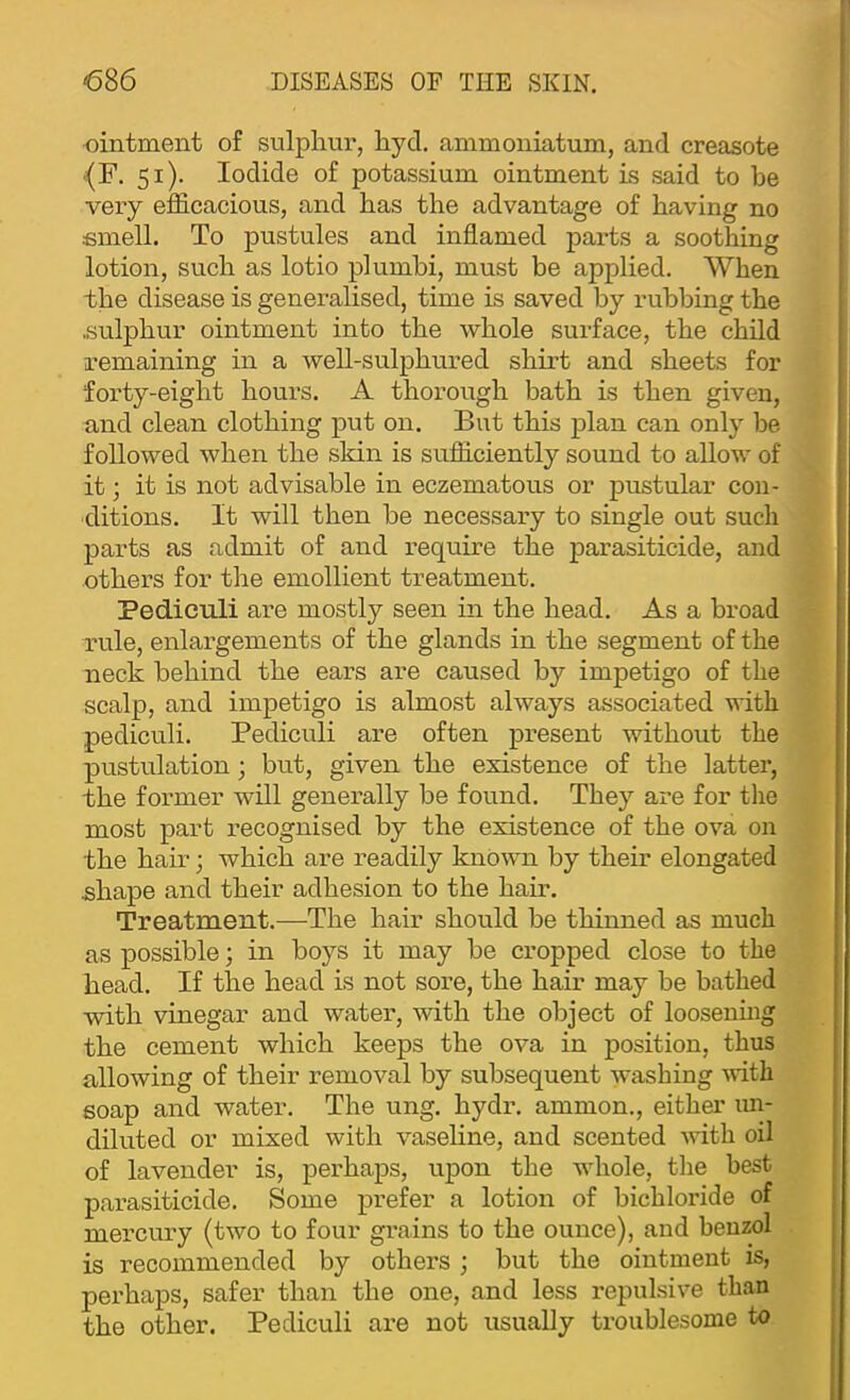 ointment of sulphur, hyd. ammoniatum, and creasote ^F. 51). Iodide of potassium ointment is said to be very efficacious, and has the advantage of having no fimell. To pustules and inflamed parts a soothing lotion, such as lotio plumhi, must be applied. When the disease is generalised, time is saved by rubbing the .sulphur ointment into the whole surface, the child remaining in a well-sulphured shirt and sheets for forty-eight hours. A thorough bath is then given, and clean clothing put on. But this plan can only be followed when the skin is sufficiently sound to allow of it; it is not advisable in eczematous or pustular con- ditions. It will then he necessary to single out such parts as admit of and require the parasiticide, and others for the emollient treatment. Pediculi are mostly seen in the head. As a broad rule, enlargements of the glands in the segment of the neck behind the ears are caused by impetigo of the scalp, and impetigo is almost always associated with pediculi. Pediculi are often pi'esent without the pustulation; but, given the existence of the latter, the former will generally he found. They are for the most part recognised by the existence of the ova on the hair; which are readily known by their elongated shape and their adhesion to the hair. Treatment.—The hair should be thinned as much as possible; in boys it may be cropped close to the head. If the head is not sore, the hair may be bathed with vinegar and water, with the object of loosenmg the cement which keeps the ova in position, thus allowing of their removal by subsequent washing ^vith soap and water. The ung. hydr. ammon., either un- diluted or mixed with vaseline, and scented with oil of lavender is, perhaps, upon the whole, the best parasiticide. Some prefer a lotion of bichloride of mercury (two to four gi’ains to the ounce), and benzol is recommended by others ; but the ointment is, perhaps, safer than the one, and less repulsive than the other. Pediculi are not usually troublesome to i