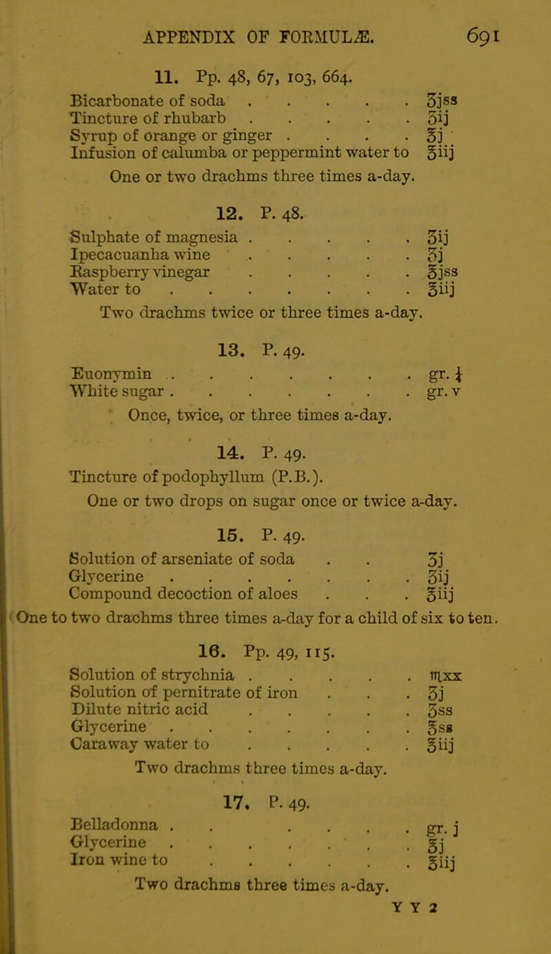 11. Pp. 48, 67, 103, 664. Bicarbonate of soda . . . . . 5]’ss Tincture of rhubarb 5ij Syrup of orange or ginger . . . • §3 . Infusion of calumba or peppermint water to 5iij One or two drachms three times a-day. 12. P. 48. Sulphate of magnesia . . . . . 3ij Ipecacuanha wine . - . - 5j Raspberry vinegar . gjss Water to . . . . 5iij Two drachms twice or three times a-day. 13. P. 49. Euonymin . gr-i White sugar . . gr. V Once, twice, or three times a-day. 14. P. 49- Tincture of podophyllum (P.B.). One or two drops on sugar once or twice a-day. 15. P.49. Solution of arseniate of soda . . 3j Glycerine 3ij Compound decoction of aloes . . . §iij One to two drachms three times a-day for a child of six to ten. 16. Pp. 49, 115. Solution of strychnia ..... tiixx Solution of pernitrate of iron . . - 5j Dilute nitric acid 3ss Glycerine gss Caraway water to 5iij Two drachms three times a-day. 17, P. 49- BeUadonna . . ... Glycerine Iron wine to Two drachms three times a-day. gr. j 5i Siij Y Y 2