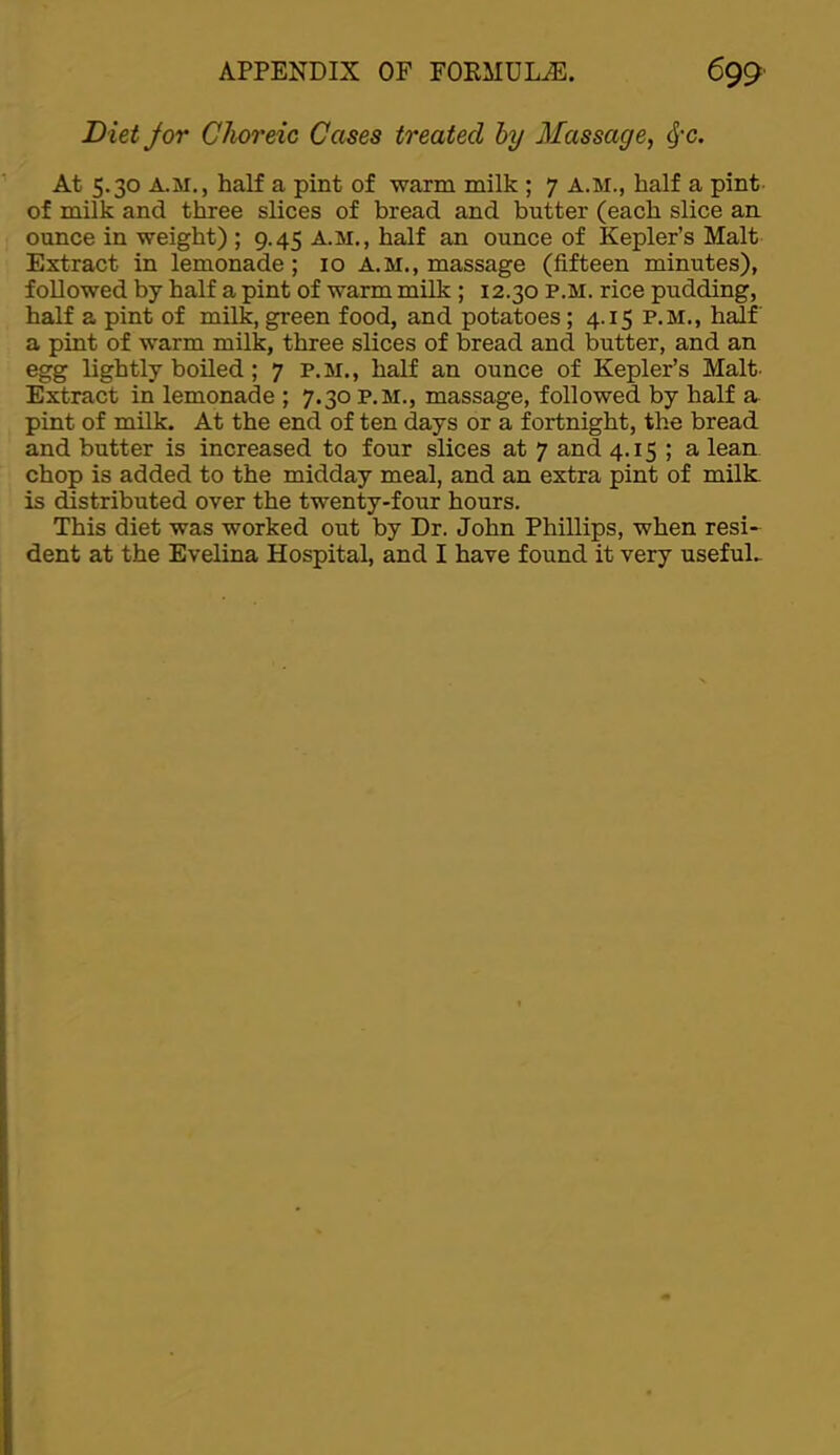 Diet Jor Choreic Cases treated hy Massage, ^-c. At 5.30 A.M,, half a pint of warm milk ; 7 A.M., half a pint- of milk and three slices of bread and butter (each slice aa ounce in weight) ; 9.45 A.M., half an ounce of Kepler’s Malt Extract in lemonade; 10 A.M., massage (fifteen minutes), followed by half a pint of warm milk ; 12.30 P.M. rice pudding, half a pint of milk, green food, and potatoes; 4.15 P.M., h^f a pint of warm milk, three slices of bread and butter, and an egg lightly boiled; 7 P.M., half an ounce of Kepler’s Malt- Extract in lemonade ; 7.30 p,m., massage, followed by half a pint of milk. At the end of ten days or a fortnight, the bread and butter is increased to four slices at 7 and 4.15 ; a lean chop is added to the midday meal, and an extra pint of milk, is distributed over the twenty-four hours. This diet was worked out by Dr. John Phillips, when resi- dent at the Evelina Hospital, and I have found it very usefuL