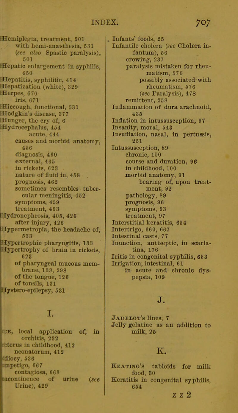 •Hemiplegia, treatment, 501 with hcmi-anaesthesia, 531 (see also Spastic paralysis), 601 FHepatic enlargement in syphilis, 650 Hepatitis, syphilitic, 414 LHepatization (white), 329 IHerpes, 670 iris, 671 IHiccough, fimctional, 531 IHodgkin’s disease, 377 liHunger, the cry of, 6 IHydrocephalus, 454 acnte, 444 cansos and morbid anatomy, 456 diagnosis, 460 external, 465 in rickets, 623 nature of fluid in, 458 prognosis, 462 sometimes resembles tuber- cular meningitis, 452 symptoms, 459 treatment, 463 Hydronephrosis, 405, 426 after injury, 426 i lypermetropia, the headache of, 633 Hypertrophic pharyngitis, 133 Hypertrophy of brain in rickets, 623 of pharyngeal mucous mem- brane, 133, 298 of the tongue, 126 of tonsils, 131 1 lystero-epilepsy, 531 I. i.:e, local application of, in orchitis, 232 cctcrus in childhood, 412 neonatorum, 412 (iliocy, 536 ;!npetigo, 667 contagiosa, 668 ticontincnce of urine (see Urine), 429 . Infants’ foods, 25 Infantile cholera (see Cholera in- fantum), 56 crowing, 237 paralysis mistaken for rheu- matism, 576 possibly associated with rheumatism, 576 (see Paralysis), 478 remittent, 258 Inflammation of dura arachnoid, 435 Inflation in intussusception, 97 Insanity, moral, 543 Insufilation, nasal, in pertussis, 251 Intussusception, 89 chronic, 100 course and duration, 96 in childhood, 100 morbid anatomy, 91 bearing of, upon treat- ment, 92 pathology, 89 prognosis, 96 symptoms, 93 treatment, 97 Interstitial keratitis, 654 Intertrigo, 660, 667 Intestinal casts, 77 Inunction, antiseptic, in scarla- tina, 176 Iritis in congenital syphilis, 663 Irrigation, intestinal, 61 in acute and chronic dys- pepsia, 109 J. Jadelot’s lines, 7 Jelly gelatine as an addition to milk, 25 K. Keating’s tabloids for milk food, 30 Keratitis in congenital syphilis, 654 z z 2