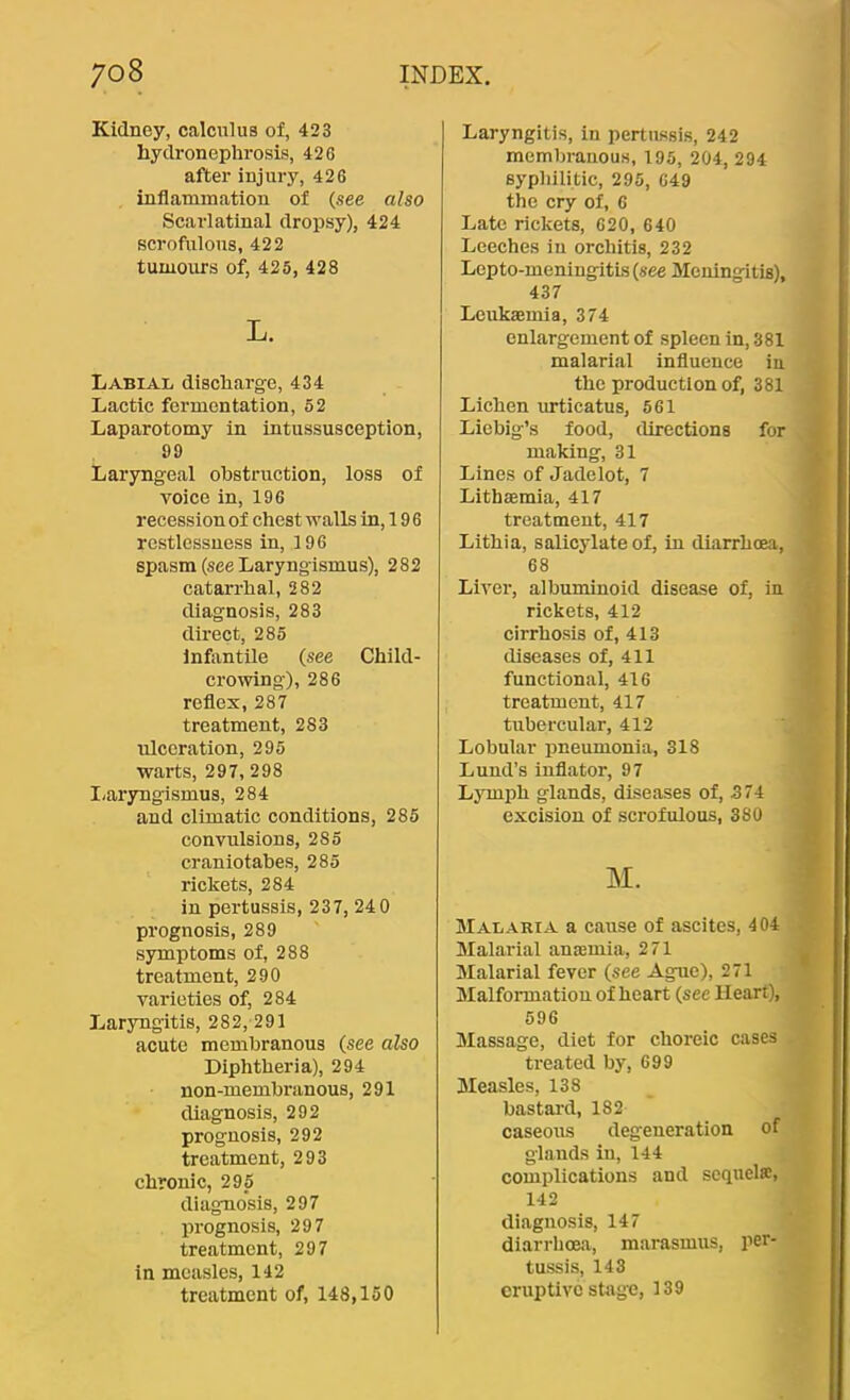 Kidney, calculus of, 423 hydronephrosis, 426 after injury, 426 inflammation of (see also Scarlatinal dropsy), 424 scrofulous, 422 tumoms of, 425, 428 L. Labial discharge, 434 Lactic fermentation, 52 Laparotomy in intussusception, 99 Laryngeal obstruction, loss of voice in, 196 recession of chest walls in, 19 6 restlessness in, 196 spasm (see Laryngismus), 282 catarrhal, 282 diagnosis, 283 direct, 285 Infiintile (see Child- crowing), 286 reflex, 287 treatment, 283 ulceration, 295 warts, 297, 298 I-aryngismus, 284 and climatic conditions, 285 convulsions, 285 craniotabes, 285 rickets, 284 in pertussis, 237, 240 prognosis, 289 symptoms of, 288 treatment, 290 varieties of, 284 Laryngitis, 282, 291 acute membranous (see also Diphtheria), 294 non-membranous, 291 diagnosis, 292 prognosis, 292 treatment, 293 chronic, 295 diagnosis, 297 prognosis, 297 treatment, 297 in measles, 142 treatment of, 148,150 Laryngitis, in pertussis, 242 membranous, 195, 204, 294 syphilitic, 295, 649 the cry of, 6 Late rickets, 620, 640 Leeches in orchitis, 232 Lepto-meningitis(see Meningitis), 437 Leukaemia, 374 enlargement of spleen in, 381 malarial influence in the production of, 381 Lichen urticatus, 561 Liebig’s food, directions for making, 31 Lines of Jadelot, 7 Lithaemia, 417 treatment, 417 Lithia, salicylate of, in diarrhoea, 68 Liver, albuminoid disease of, in rickets, 412 cirrhosis of, 413 diseases of, 411 functional, 416 treatment, 417 tubercular, 412 Lobular pneumonia, 318 Lund’s iuflator, 97 Lymph glands, diseases of, 374 excision of scrofulous, 380 M. Malaria a cause of ascites, 404 Malarial anaemia, 271 Malarial fever (see Ague), 271 Malformation of heart (see Heart), 596 Massage, diet for choreic cases treated by, 699 Measles, 138 bastai'd, 182 caseous degeneration of glands in, 144 complications and scquelse, 142 diagnosis, 147 diarrhoea, marasmus, per- tussis, 143 eruptive stage, 139