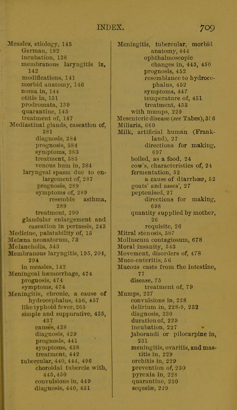 ileaslos, etiology, 145 German, 182 iucubatiou, 138 membranous laryngitis in, 142 modifications, 141 morbid anatomy, 146 noma in, 144 otitis in, 151 prodromata, 139 quarantine, 145 treatment of, 147 IMediastinal glands, caseation of, 381 diagnosis, 384 prognosis, 384 symptoms, 383 treatment, 385 venous hum in, 384 laryngeal spasm due to en- largement of, 287 prognosis, 289 sjTnptoms of, 289 resemble asthma, 289 treatment, 290 glandular enlargement and caseation in pertussis, 243 liredicine, palatability of, 15 Melaena neonatorum, 73 Melancholia, 543 Membranous laryngitis, 195, 204, 294 in measles, 142 Meningeal haimoiThage, 474 prognosis, 474 symptoms, 474 Meningitis, chronic, a cause of hydrocephalus, 456, 457 like typhoid fever, 265 simple and suppurative, 435, 437 causes, 438 diagnosis, 429 prognosis, 441 symptoms, 438 treatment, 442 tulKJrcular, 440, 444, 496 choroidal tubercle with, 445,450 convulsions in, 449 diagnosis, 440, 451 Meningitis, tubercular, morbid anatomj'', 444 ophth almoscopic changes in, 445, 450 prognosis, 452 resemblance to hydroce- phalus, 452 symptoms, 447 temperature of, 451 treatment, 453 with mumps, 229 Mesenteric disease (see Tabes), 3C 6 Miliaria, 660 Milk, artificial human (Frank- land), 27 directions for making, 697 boiled, as a food, 24 cow’s, characteristics of, 24 fermentation, 52 a cause of diarrhoea, 52 goats’ and asses’, 27 peptonised, 27 directions for making, 698 quantity supplied by mother, 26 requisite, 26 Mitral stenosis, 587 Molluscum contagiosum, 678 Moral insanity, 543 Movement, disorders of, 478 Muco-enteritis, 5 6 Mucous casts from the intestine, 77 disease, 75 treatment of, 79 Mumps, 227 convulsions in, 228 delirium in, 228-9, 232 diagnosis, 230 duration of, 229 incubation, 227 jaborandi or pilocarpine in, 231 meningitis, ovaritis, and mas- titis in, 229 orchitis in, 229 prevention of, 230 pyrexia in, 228 quarantine, 230 sequelaj, 229