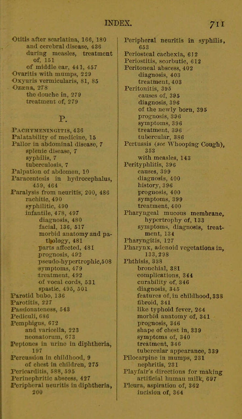 Otitis after scarlatina, 166, 180 and cerebral disease, 436 during measles, treatment of, 151 of middle ear, 441, 457 Ovaritis with mumps, 229 Oxyuris vermicularis, 81, 85 Ozaena, 278 the douche in, 279 treatment of, 279 P. Pachyme>t:ngitis, 436 Palatability of medicine, 15 Pallor in abdominal disease, 7 splenic disease, 7 syphilis, 7 tuberculosis, 7 Palpation of abdomen, 10 Paracentesis in hydrocephalus, 459, 464 Paralysis from neuritis; 200, 486 rachitic, 490 syphilitic, 490 i^antile, 478, 497 diagnosis, 480 facial, 136, 517 morbid anatomy and pa- tl|ology, 481 parts affected, 481 prognosis, 492 pseudo-hypertrophic, 508 symptoms, 479 treatment, 492 of vocal cords, 531 spastic, 495, 501 Parotid bubo, 136 Parotitis, 227 Passionateness, 543 Pediculi, 686 Pemphigus, 672 and varicella, 223 neonatorum, 673 Peptones in urine in diphtheria, 197 Percussion in childhood, 9 of chest in children, 275 Pericarditis, 688, 595 Perinephritic abscess, 427 Peripheral neuritis in diphtheria, 200 711 Peripheral neuritis in syphilis, 653 Periosteal cachexia, 612 Periostitis, scorbutic, 612 Peritoneal abscess, 402 diagnosis, 403 treatment, 403 Peritonitis, 395 causes of, 395 diagnosis, 396 of the newly born, 395 prognosis, 396 symptoms, 396 treatment, 396 tubercul.ar, 386 Pertussis (see Whooping Cough), 353 with measles, 143 Perityphlitis, 396 causes, 399 diagnosis, 400 history, 396 prognosis, 400 symptoms, 399 treatment, 400 Pharyngeal mucous membrane, hypertrophy of, 133 symptoms, diagnosis, treat- ment, 134 Pharyngitis, 127 Pharynx, adenoid vegetations in, 133,298 Phthisis, 338 bronchial, 381 complications, 344 curability of, 346 diagnosis, 345 features of, in childhood, 838 fibroid, 341 like typhoid fever, 264 morbid anatomy of, 341 prognosis, 346 shape of chest in, 339 symptoms of, 340 treatment, 346 tubercular appearance, 339 Pilocarpine in mumps, 231 nephritis, 231 Playfair’s directions for making artificial humau milk, 697 Pleura, aspiration of, 362 incision of, 364