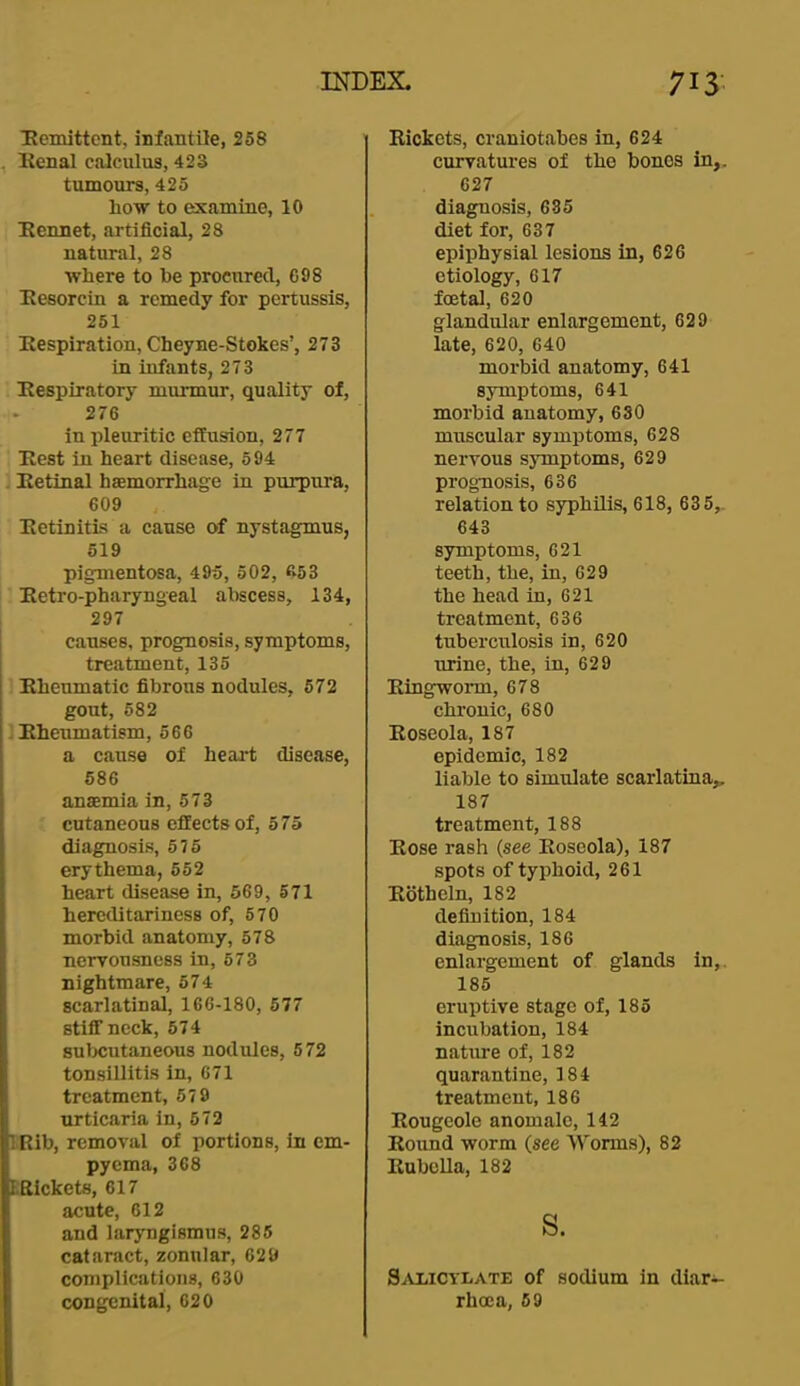 Hemittcnt, infantile, 258 , lienal calculus, 423 tumours, 425 how to examine, 10 Kennet, artificial, 28 natural, 28 where to he procured, 698 Eesorcin a remedy for pertussis, 251 Kespiration, Cheyne-Stokes’, 273 in infants, 273 Eespiratory murmur, quality of, 276 in pleuritic effusion, 277 . Ilest in heart disease, 594 Ketinal hasmorrhage in purpura, 609 , Eetinitis a cause of nystagmus, 519 pigmentosa, 495, 502, 653 . Eetro-pharyngeal abscess, 134, 297 causes, prognosis, symptoms, treatment, 135 1 Ehenmatic fibrons nodules, 672 gout, 582 Ehenmatism, 566 a cause of heai*t disease, 586 anaemia in, 573 ; cutaneous effects of, 575 diagnosis, 575 erythema, 652 heart disease in, 569, 571 hereditarinesB of, 570 morbid anatomy, 578 ncrronsness in, 573 nightmare, 574 scarlatinal, 166-180, 577 stiff neck, 574 suljcutaneous nodules, 572 tonsillitis in, 671 treatment, 579 urticaria in, 572 IRib, removal of portions, in em- pyema, 368 FRickets, 617 acute, 612 and laryngismus, 285 cataract, zonular, 629 complications, 630 congenital, 620 Rickets, craniotahes in, 624 curvatures of the bones in,. 627 diagnosis, 685 diet for, 637 epiphysial lesions in, 626 etiology, 617 foetal, 620 glandnlar enlargement, 629 late, 620, 640 morbid anatomy, 641 symptoms, 641 morbid anatomy, 630 muscular symptoms, 628 nervous symptoms, 629 prognosis, 636 relation to syphilis, 618, 635, 643 symptoms, 621 teeth, the, in, 629 the head in, 621 treatment, 636 tuberculosis in, 620 nrine, the, in, 629 Ringworm, 678 chronic, 680 Roseola, 187 epidemic, 182 liable to simulate scarlatina^ 187 treatment, 188 Rose rash {see Roseola), 187 spots of typhoid, 261 Rotheln, 182 definition, 184 diagnosis, 186 enlargement of glands in,. 185 eruptive stage of, 185 incubation, 184 nature of, 182 quarantine, 184 treatment, 186 Rougcole anomale, 142 Round worm (see Worms), 82 Rubella, 182 s. SaI/ICylate of sodium in dlar^- rhcca, 69