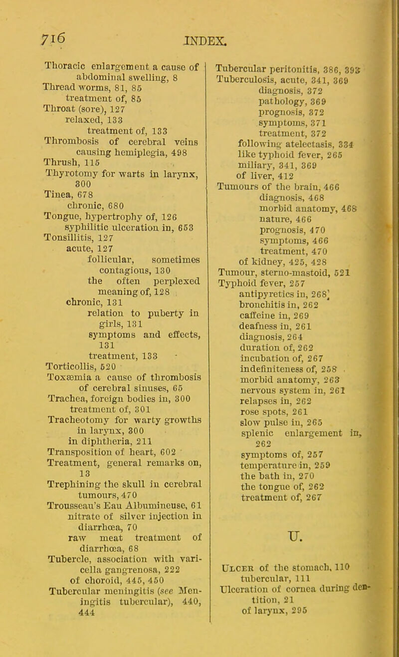 Thoracic enlargement a cause of abdominal swelling, 8 Threadworms, 81, 85 treatment of, 85 Throat (sore), 127 relaxed, 133 treatment of, 133 Thrombosis of cerebral veins causing hemiplegia, 498 Thrush, 115 Thyrotomy for warts in larynx, 300 Tinea, 678 chronic, 680 Tongue, hypertrophy of, 126 syphilitic ulceration in, 653 Tonsillitis, 127 acute, 127 follicular, sometimes contagions, 130 the often perplexed meaning of, 128 chronic, 131 relation to puberty in girls, 131 symptoms and effects, 131 treatment, 133 Torticollis, 520 ToxEemia a cause of thrombosis of cerebral sinuses, 65 Trachea, foreign bodies in, 300 treatment of, 301 Tracheotomy for warty growths in larynx, 300 in diphtheria, 211 Transposition of heart, 602 Treatment, general remarks on, 13 Trephining the skull in cerebral tumours, 470 Trousseau’s Eau Albumineuse, 61 nitrate of silver injection in diarrhoea, 70 raw meat treatment of diarrhoea, 68 Tubercle, association with vari- cella gangrenosa, 222 of choroid, 446, 460 Tubercular meningitis {see Men- ingitis tubercular), 440, 444 Tubercular peritonitis, 386, 393 Tuberculosis, acute, 341, 369 diagnosis, 372 pathology, 369 prognosis, 372 symptoms, 371 treatment, 372 following atelectasis, 334 like typhoid fever, 265 miliary, 341, 369 of liver, 412 Tumours of the brain, 466 diagnosis, 468 morbid anatomy, 468 nature, 466 prognosis, 470 symptoms, 466 treatment, 470 of kidney, 425, 428 Tumour, steruo-mastoid, 521 Typhoid fever, 257 antipyretics in, 268] bronchitis in, 262 caffeine in, 269 deafness in, 261 diagnosis, 264 duration of, 262 incubation of, 267 indefiniteuess of, 258 • morbid anatomy, 263 nervous system in, 261 relapses in, 262 rose spots, 261 slow pulse in, 265 splenic enlargement in, 262 sirmptoms of, 257 temperature in, 259 the bath in, 270 the tongue of, 262 treatment of, 267 u. UiiCEU of the stomach, 110 tubercular. 111 Ulceration of cornea during den* tition, 21 of larynx, 295