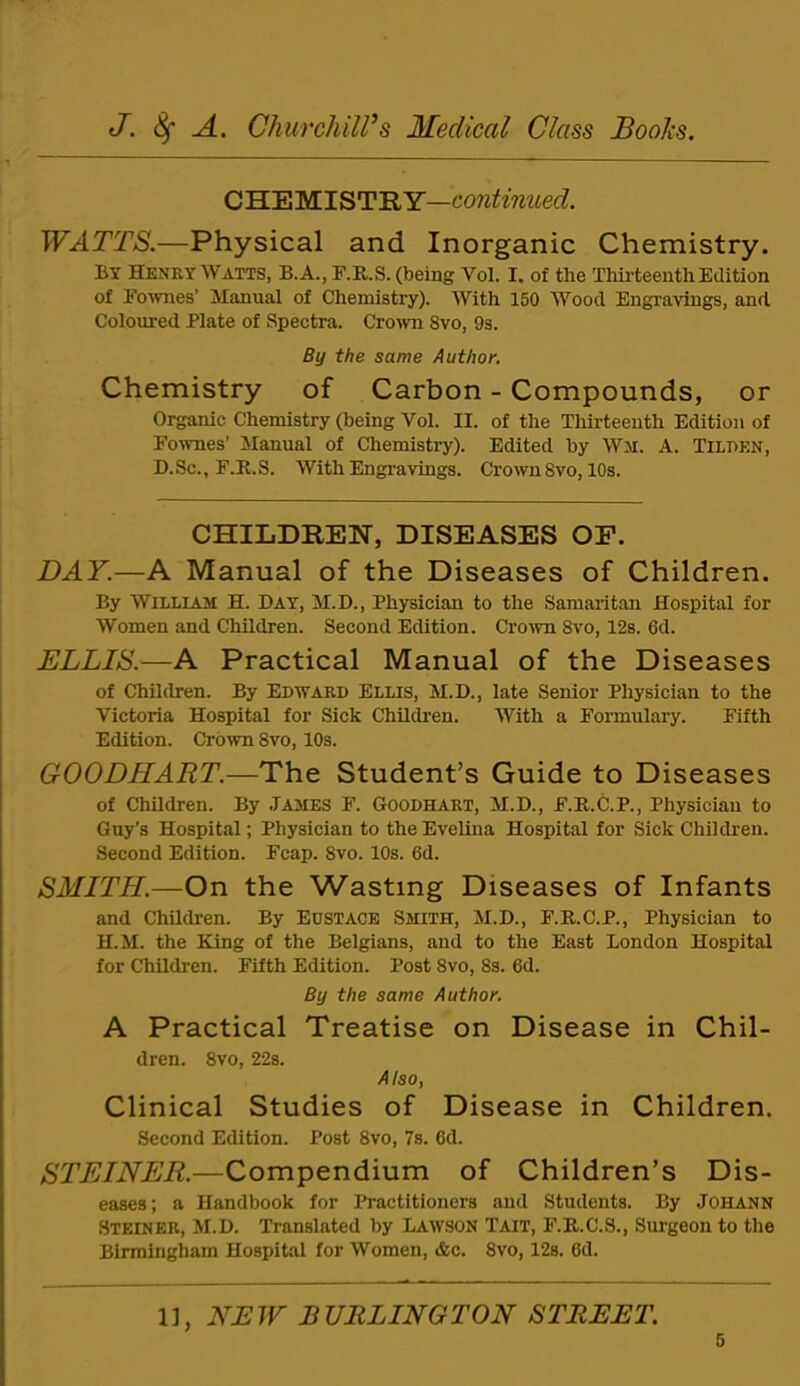 CHEMISTRY—cow^t'miec?. WATTS.—Physical and Inorganic Chemistry. By Henry Watts, B.A., F.R.S. (being Vol. I. of the Thii-teenth Edition of Eownes’ Manual of Chemistry). With 150 Wood Engravings, and. Coloured Plate of Spectra. Cro^vn 8vo, 9s. By the same Author. Chemistry of Carbon - Compounds, or Organic Chemistry (being Vol. II. of the Thirteenth Edition of Fo^vnes’ Manual of Chemistry). Edited by Wm. A. Tiii>en, D.Sc., F.R.S. With Engravings. Crown8vo, 10s. CHILDREN, DISEASES OP. DAY.—A Manual of the Diseases of Children. By William H. Day, M.D., Physician to the Samaritan Hospital for Women and Children. Second Edition. CroAvn 8vo, 12s. 6d. ELLIS.—A Practical Manual of the Diseases of Children. By Edward Ellis, M.D., late Senior Physician to the Victoria Hospital for Sick Children. With a Formulary. Fifth Edition. Crown 8vo, 10s. GOODHART.—The Student’s Guide to Diseases of Children. By James F. Goodhart, M.D., F.R.C.P., Physician to Guy’s Hospital; Physician to the Evelina Hospital for Sick Children. Second Edition. Fcap. 8vo. 10s. 6d. SMITH.—On the Wasting Diseases of Infants and Children. By EUSTACE Smith, M.D., F.R.C.P., Physician to H.M. the King of the Belgians, and to the East London Hospital for Children. Fifth Edition. Post 8vo, 8s. 6d. By the same Author. A Practical Treatise on Disease in Chil- dren. 8vo, 22s. Also, Clinical Studies of Disease in Children. Second Edition. Post 8vo, 7s. 6d. STEINER.—Compendium of Children’s Dis- eases; a Handbook for Practitioners and Students. By JOHANN Steiner, M.D. Translated by Lawson Tait, F.R.C.S., Surgeon to the Birmingham Hospital for Women, &c. 8vo, 12s. 6d. 1], NEW BURLINGTON STREET.