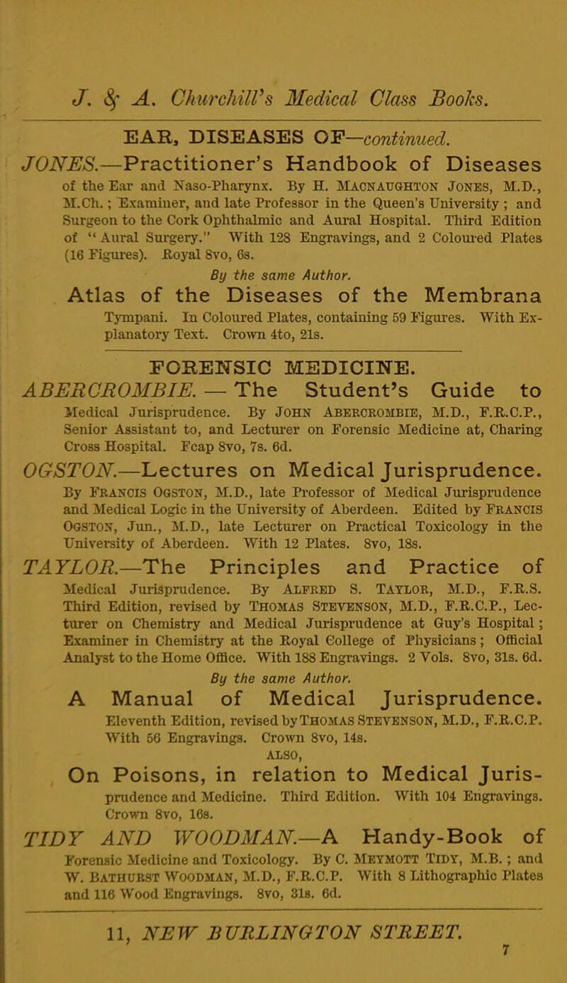 EAR, DISEASES OP—continued. JONES.—Practitioner’s Handbook of Diseases of the Ear and Naso-Pharynx. By H. IMacnaughton Jones, M.D., M.Ch.; Examiner, and late Professor in the Queen’s University ; and Surgeon to the Cork Ophthalmic and Am-al Hospital. Third Edition of “ Aural Surgery.” With 128 Engravings, and 2 Colomed Plates (16 Figures). Boyal 8vo, 6s. By the same Author, Atlas of the Diseases of the Membrana Tympani. In Coloured Plates, containing 69 Kgures. With Ex- planatorj’ Text. Crown 4to, 21s. FORENSIC MEDICINE. ABERCROMBIE. — The Student’s Guide to Medical Jurisprudence. By John Abercrombie, M.D., F.E,.C.P., Senior Assistant to, and Lecturer on Forensic Medicine at. Charing Cross Hospital. Fcap 8vo, 7s. 6d. OGSTON.—Lectures on Medical Jurisprudence. By Francis Ogston, M.D., late Professor of Medical Jurispiaidence and Medical Logic in the University of Aberdeen. Edited by Francis Ogston, Jim., M.D., late Lecturer on Practical Toxicology in the University of Aberdeen. With 12 Plates. 8vo, 18s. TAYLOR.—The Principles and Practice of Medical Jurisprudence. By Alfred S. Taylor, M.D., F.R.S. Third Edition, revised by Thomas Stevenson, M.D., F.R.C.P., Lec- turer on Chemistry and Medical Jurisprudence at Guy’s Hospital; Examiner in Chemistry at the Royal College of Physicians; Official Analyst to the Home Office. With 188 Engravings. 2 Vols. 8vo, 31s. 6d. By the same Author. A Manual of Medical Jurisprudence. Eleventh Edition, revised by Thom AS Stevenson, M.D., F.R.C.P. With 56 Engravings. Crown 8vo, 14s. ALSO, On Poisons, in relation to Medical Juris- prudence and Medicine. Third Edition. With 104 Engravings. Crown 8vo, 16s. TIDY AND WOODMAN.—A Handy-Book of Forensic Medicine and Toxicology. By C. Meymott Tidy, M.B. ; and W. Bathurst Woodman, M.D., F.R.C.P. With 8 Lithographic Plates and 116 Wood Engravings. 8vo, 31s. 6d. 11, NEW BURLINGTON STREET.